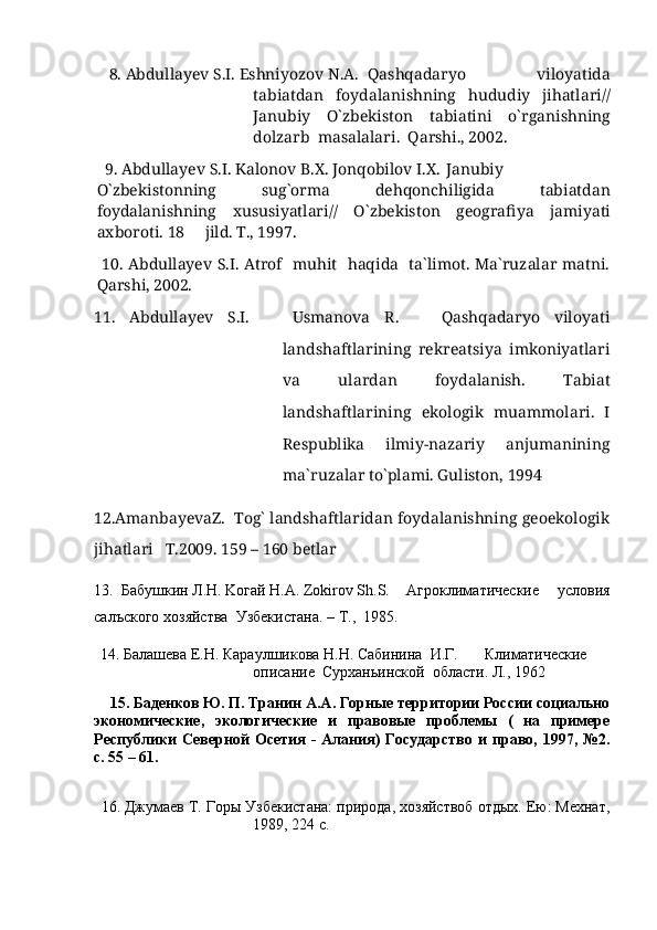     8.  Abdullayev   S . I .  Eshniyozov   N . A . Qashqadaryo     viloyatida
tabiatdan     foydalanishning     hududiy     jihatlari //
Janubiy     O ` zbekiston     tabiatini     o ` rganishning
dolzarb    masalalari .   Qarshi ., 2002.
   9.  Abdullayev   S . I .  Kalonov   B . X .  Jonqobilov   I . X .  Janubiy
O ` zbekistonning     sug ` orma     dehqonchiligida     tabiatdan
foydalanishning     xususiyatlari //     O ` zbekiston     geografiya     jamiyati
axboroti .  18   jild. T., 1997.	

  10. Abdullayev S.I. Atrof   muhit   haqida   ta`limot. Ma`ruzalar matni.
Qarshi, 2002.
11.   Abdullayev   S.I.       Usmanova   R.       Qashqadaryo   viloyati
landshaftlarining   rekreatsiya   imkoniyatlari
va   ulardan   foydalanish.   Tabiat
landshaftlarining   ekologik   muammolari.   I
Respublika   ilmiy-nazariy   anjumanining
ma`ruzalar tо`plami. Guliston, 1994
12.AmanbayevaZ.  Tog` landshaftlaridan foydalanishning geoekologik
jihatlari   T.2009. 159 – 160 betlar
13.  Бабушкин Л.Н. Kогай Н.A. Zokirov Sh.S.  Агроклиматические      условия
с`ъского хозяйства  Узбекистана. –  T .,  1985.
  14. Б`ашева  E .Н. Караулшикова Н.Н. Сабинина  И.Г. Климатические
o писание  Сурханьинской  области. Л., 1962
     15. Баденков Ю. П. Транин А.А. Горные территории Росии социально
экономические,   экологические   и   правовые   проблемы   (   на   примере
Республики  Северной  Осетия  -  Алания)  ГоDдарство и право, 1997, №2.
с. 55 – 61.
    
  16. Джумаев Т. Горы Узбекистана: природа, хозяйствоб отдых. Ею: Мехнат,
1989, 224 с. 