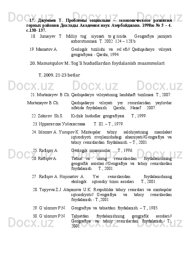   17.   Джумаев   Т.   Проблемы   социально   –   экономического   развития
горных районов Доклады Академия наук Азербайджана.   1998 ю   № 3 – 4.
с .130- 137.
  18.   Jumayev   T.   Milliy   tog`   siyosati   to`g`risida.     Geografiya   jamiyati
axborotnomasi  T. 2002. 124 – 128 b.
   19. Mamatov A. Geologik     tuzilishi     va     rel`efi//   Qashqadaryo     viloyati
geografiyasi.- Qarshi, 1994.
    20. Mamatqulov M. Tog`li hududlardan foydalanish muammolari
  T. 2009. 21-23 betlar
    21. Murtazayev  B.Ch. Qashqadaryo  viloyatining  landshaft  tuzilmasi. T., 2007.
Murtazayev B.Ch.  Qashqadaryo     viloyati     yer     resurslaridan     yaylovlar
sifatida  foydalanish.   Qarshi,  Nasaf . 2007.  
        22. Zokirov  Sh.S.  Kichik  hududlar  geografiyasi.   T., 1999.	

      23.  Ирригатсия   Узбекистана  T. III. – T., 1979.
     24. Islomov A. Yusupov K. Mintaqalar     tabiiy     salohiyatining     mamlakat
iqtisodiyoti     rivojlanishidagi     ahamiyati//Geografiya     va
tabiiy  resurslardan  foydalanish. – T., 2001.
      25. Rafiqov A.  Geologik  muammolar.   T., 1996.	

     26. Rafiqov A. Tabiat   va     uning     resurslaridan     foydalanishning
geografik   asoslari.//Geografiya   va     tabiiy    resurslardan
foydalanish.   T., 2001.	

     27.  Rafiqov A. Hojimatov  A. Yer     resurslaridan       foydalanishning
ekologik   iqtisodiy  tizim  asoslari.   T., 2001.	
 
      28. Tojiyeva Z.J. Atajanova  U.K.  Respublika  tabiiy  resurslari  va  mintaqalar
iqtisodiyoti//   Geografiya     va     tabiiy     resurslardan
foydalanish.- T.,2001
      29. G`ulomov P.N. Geografiya  va  tabiatdan  foydalanish. – T., 1985.
      30. G`ulomov P.N. Tabiatdan     foydalanishning     geografik     asoslari//
Geografiya     va     tabiiy     resurslardan     foydalanish.-   T .,
2001. 