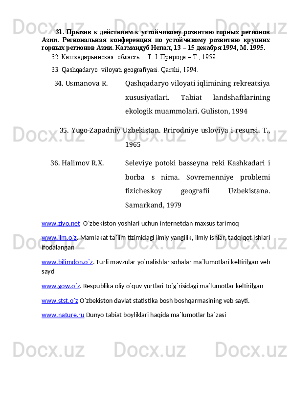             31. Прызив к действиям к устойчивому развитию горных регионов
Азии.   Региональная   конференция   по   устойчивому   развитию   крупних
горных регионов Азии. Катмандуб Непал, 13 – 15 декабря 1994, М. 1995. 
      32. Кашкадарьинская  область  Т.  I . Природа – T., 1959.
      33.  Qashqadaryo    viloyati   geografiyasi .  Qarshi , 1994.
        34.  Usmanova R. Qashqadaryo viloyati iqlimining rekreatsiya
xususiyatlari.   Tabiat   landshaftlarining
ekologik muammolari. Guliston, 1994
              35.   Yugo-Zapadniy  Uzbekistan.   Prirodniye   usloviya   i  resursi.  T.,
1965
      36. Halimov R.X. Seleviye   potoki   basseyna   reki   Kashkadari   i
borba   s   nima.   Sovremenniye   problemi
fizicheskoy   geografii   Uzbekistana.
Samarkand, 1979
www.ziyo.net   O`zbekiston yoshlari uchun internetdan maxsus tarimoq
www.ilm.o`z . Mamlakat ta`lim tizimidagi ilmiy yangilik, ilmiy ishlar, tadqiqot ishlari
ifodalangan
www.bilimdon.o`z . Turli mavzular yo`nalishlar sohalar ma`lumotlari keltirilgan veb
sayd
www.gow.o`z . Respublika oliy o`quv yurtlari to`g`risidagi ma`lumotlar keltirilgan
www.stst.o`z  O`zbekiston davlat statistika bosh boshqarmasining veb sayti.
www.nature.ru  Dunyo tabiat boyliklari haqida ma`lumotlar ba`zasi 