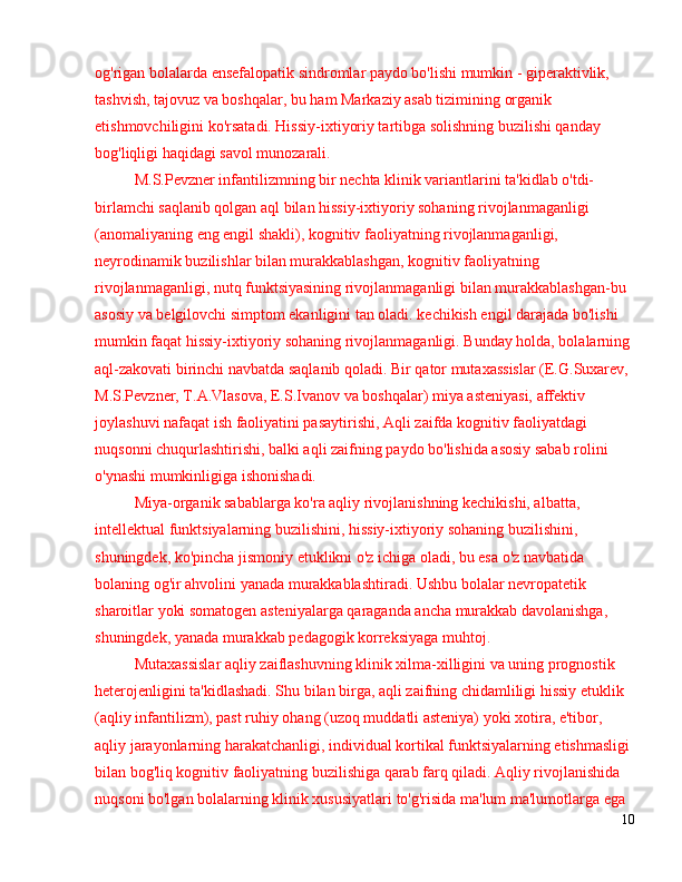 og'rigan bolalarda ensefalopatik sindromlar paydo bo'lishi mumkin - giperaktivlik, 
tashvish, tajovuz va boshqalar, bu ham Markaziy asab tizimining organik 
etishmovchiligini ko'rsatadi. Hissiy-ixtiyoriy tartibga solishning buzilishi qanday 
bog'liqligi haqidagi savol munozarali.
M.S.Pevzner infantilizmning bir nechta klinik variantlarini ta'kidlab o'tdi-
birlamchi saqlanib qolgan aql bilan hissiy-ixtiyoriy sohaning rivojlanmaganligi 
(anomaliyaning eng engil shakli), kognitiv faoliyatning rivojlanmaganligi, 
neyrodinamik buzilishlar bilan murakkablashgan, kognitiv faoliyatning 
rivojlanmaganligi, nutq funktsiyasining rivojlanmaganligi bilan murakkablashgan-bu 
asosiy va belgilovchi simptom ekanligini tan oladi. kechikish engil darajada bo'lishi 
mumkin faqat hissiy-ixtiyoriy sohaning rivojlanmaganligi. Bunday holda, bolalarning 
aql-zakovati birinchi navbatda saqlanib qoladi. Bir qator mutaxassislar (E.G.Suxarev, 
M.S.Pevzner, T.A.Vlasova, E.S.Ivanov va boshqalar) miya asteniyasi, affektiv 
joylashuvi nafaqat ish faoliyatini pasaytirishi, Aqli zaifda kognitiv faoliyatdagi 
nuqsonni chuqurlashtirishi, balki aqli zaifning paydo bo'lishida asosiy sabab rolini 
o'ynashi mumkinligiga ishonishadi.
Miya-organik sabablarga ko'ra aqliy rivojlanishning kechikishi, albatta, 
intellektual funktsiyalarning buzilishini, hissiy-ixtiyoriy sohaning buzilishini, 
shuningdek, ko'pincha jismoniy etuklikni o'z ichiga oladi, bu esa o'z navbatida 
bolaning og'ir ahvolini yanada murakkablashtiradi. Ushbu bolalar nevropatetik 
sharoitlar yoki somatogen asteniyalarga qaraganda ancha murakkab davolanishga, 
shuningdek, yanada murakkab pedagogik korreksiyaga muhtoj.
Mutaxassislar aqliy zaiflashuvning klinik xilma-xilligini va uning prognostik 
heterojenligini ta'kidlashadi. Shu bilan birga, aqli zaifning chidamliligi hissiy etuklik 
(aqliy infantilizm), past ruhiy ohang (uzoq muddatli asteniya) yoki xotira, e'tibor, 
aqliy jarayonlarning harakatchanligi, individual kortikal funktsiyalarning etishmasligi 
bilan bog'liq kognitiv faoliyatning buzilishiga qarab farq qiladi. Aqliy rivojlanishida 
nuqsoni bo'lgan bolalarning klinik xususiyatlari to'g'risida ma'lum ma'lumotlarga ega 
10