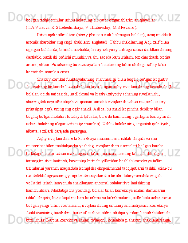 bo'lgan tadqiqotchilar ushbu holatning bir qator o'zgarishlarini aniqlaydilar 
(T.A.Vlasova, K.S.Lebedinskaya, V.I.Lubovskiy, M.S.Pevzner).
Psixologik infantilizm (hissiy jihatdan etuk bo'lmagan bolalar), uzoq muddatli 
astenik sharoitlar eng engil shakllarni anglatadi. Ushbu shakllarning Aqli zaif bilan 
og'rigan bolalarda, birinchi navbatda, hissiy-ixtiyoriy tartibga solish shakllanishining 
dastlabki buzilishi bo'lishi mumkin va shu asosda kam ishlash, tez charchash, xotira 
aritmi, e'tibor. Psixikaning bu xususiyatlari bolalarning bilim olishiga salbiy ta'sir 
ko'rsatishi mumkin emas.
Shaxsiy kortikal funktsiyalarning etishmasligi bilan bog'liq bo'lgan kognitiv 
faoliyatning birlamchi buzilishi bilan tavsiflangan aqliy rivojlanishning kechikishi (bu
bolalar, qoida tariqasida, intellektual va hissiy-ixtiyoriy sohaning rivojlanishi, 
shuningdek neyrofiziologik va qisman somatik rivojlanish uchun nuqsonli asosiy 
printsipga ega). uning eng og'ir shakli. Aslida, bu shakl ko'pincha debility bilan 
bog'liq bo'lgan holatni ifodalaydi (albatta, bu erda ham uning og'irligini kamaytirish 
uchun holatning o'zgaruvchanligi mumkin). Ushbu bolalarning o'rganish qobiliyati, 
albatta, sezilarli darajada pasaygan.
Aqliy rivojlanishni erta korreksiya muammosini ishlab chiqish va shu 
munosabat bilan maktabgacha yoshdagi rivojlanish muammolari bo'lgan barcha 
toifadagi bolalar uchun maktabgacha ta'lim muassasalarining tabaqalashtirilgan 
tarmog'ini rivojlantirish, hayotning birinchi yillaridan boshlab korreksiya ta'lim 
tizimlarini yaratish maqsadida kompleks eksperimental tadqiqotlarni tashkil etish-bu 
rus defektologiyasining yangi tendentsiyalaridan biridir. tabiiy ravishda engish 
yo'llarini izlash jarayonida shakllangan anormal bolalar rivojlanishining 
kamchiliklari. Maktabgacha yoshdagi bolalar bilan korreksiya ishlari dasturlarini 
ishlab chiqish, bu nafaqat ma'lum ko'nikma va ko'nikmalarni, balki bola uchun zarur 
bo'lgan yangi bilim vositalarini, rivojlanishning umumiy anomaliyasini korreksiya 
funktsiyasining buzilishini bartaraf etish va oldini olishga yordam beradi.ikkilamchi 
buzilishlar. Barcha korreksiya ishlari to'laqonli kelajakdagi shaxsni shakllantirishga, 
11