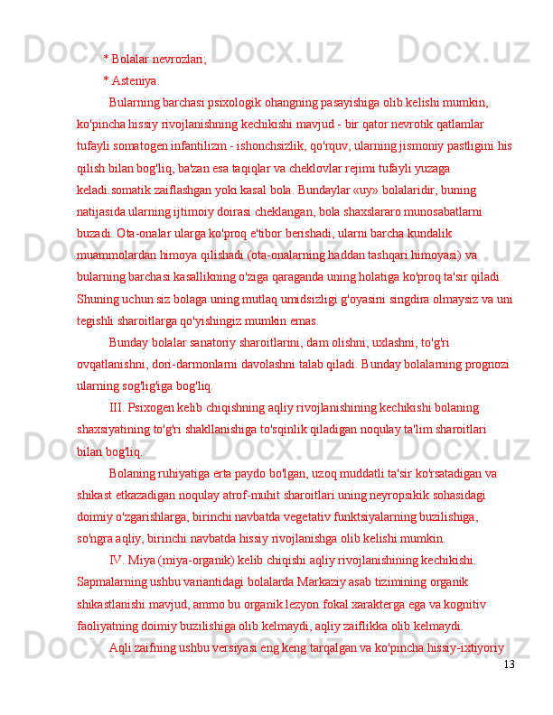 * Bolalar nevrozlari;
* Asteniya.
Bularning barchasi psixologik ohangning pasayishiga olib kelishi mumkin, 
ko'pincha hissiy rivojlanishning kechikishi mavjud - bir qator nevrotik qatlamlar 
tufayli somatogen infantilizm - ishonchsizlik, qo'rquv, ularning jismoniy pastligini his
qilish bilan bog'liq, ba'zan esa taqiqlar va cheklovlar rejimi tufayli yuzaga 
keladi.somatik zaiflashgan yoki kasal bola. Bundaylar «uy» bolalaridir, buning 
natijasida ularning ijtimoiy doirasi cheklangan, bola shaxslararo munosabatlarni 
buzadi. Ota-onalar ularga ko'proq e'tibor berishadi, ularni barcha kundalik 
muammolardan himoya qilishadi (ota-onalarning haddan tashqari himoyasi) va 
bularning barchasi kasallikning o'ziga qaraganda uning holatiga ko'proq ta'sir qiladi. 
Shuning uchun siz bolaga uning mutlaq umidsizligi g'oyasini singdira olmaysiz va uni
tegishli sharoitlarga qo'yishingiz mumkin emas.
Bunday bolalar sanatoriy sharoitlarini, dam olishni, uxlashni, to'g'ri 
ovqatlanishni, dori-darmonlarni davolashni talab qiladi. Bunday bolalarning prognozi 
ularning sog'lig'iga bog'liq.
III. Psixogen kelib chiqishning aqliy rivojlanishining kechikishi bolaning 
shaxsiyatining to'g'ri shakllanishiga to'sqinlik qiladigan noqulay ta'lim sharoitlari 
bilan bog'liq.
Bolaning ruhiyatiga erta paydo bo'lgan, uzoq muddatli ta'sir ko'rsatadigan va 
shikast etkazadigan noqulay atrof-muhit sharoitlari uning neyropsikik sohasidagi 
doimiy o'zgarishlarga, birinchi navbatda vegetativ funktsiyalarning buzilishiga, 
so'ngra aqliy, birinchi navbatda hissiy rivojlanishga olib kelishi mumkin.
IV. Miya (miya-organik) kelib chiqishi aqliy rivojlanishining kechikishi. 
Sapmalarning ushbu variantidagi bolalarda Markaziy asab tizimining organik 
shikastlanishi mavjud, ammo bu organik lezyon fokal xarakterga ega va kognitiv 
faoliyatning doimiy buzilishiga olib kelmaydi, aqliy zaiflikka olib kelmaydi.
Aqli zaifning ushbu versiyasi eng keng tarqalgan va ko'pincha hissiy-ixtiyoriy 
13 