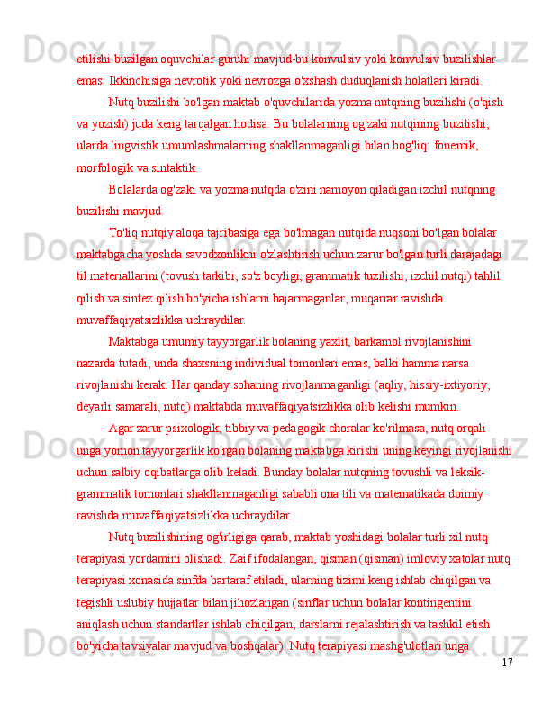 etilishi buzilgan oquvchilar guruhi mavjud-bu konvulsiv yoki konvulsiv buzilishlar 
emas. Ikkinchisiga nevrotik yoki nevrozga o'xshash duduqlanish holatlari kiradi.
Nutq buzilishi bo'lgan maktab o'quvchilarida yozma nutqning buzilishi (o'qish 
va yozish) juda keng tarqalgan hodisa. Bu bolalarning og'zaki nutqining buzilishi, 
ularda lingvistik umumlashmalarning shakllanmaganligi bilan bog'liq: fonemik, 
morfologik va sintaktik.
Bolalarda og'zaki va yozma nutqda o'zini namoyon qiladigan izchil nutqning 
buzilishi mavjud.
To'liq nutqiy aloqa tajribasiga ega bo'lmagan nutqida nuqsoni bo'lgan bolalar 
maktabgacha yoshda savodxonlikni o'zlashtirish uchun zarur bo'lgan turli darajadagi 
til materiallarini (tovush tarkibi, so'z boyligi, grammatik tuzilishi, izchil nutqi) tahlil 
qilish va sintez qilish bo'yicha ishlarni bajarmaganlar, muqarrar ravishda 
muvaffaqiyatsizlikka uchraydilar.
Maktabga umumiy tayyorgarlik bolaning yaxlit, barkamol rivojlanishini 
nazarda tutadi, unda shaxsning individual tomonlari emas, balki hamma narsa 
rivojlanishi kerak. Har qanday sohaning rivojlanmaganligi (aqliy, hissiy-ixtiyoriy, 
deyarli samarali, nutq) maktabda muvaffaqiyatsizlikka olib kelishi mumkin.
Agar zarur psixologik, tibbiy va pedagogik choralar ko'rilmasa, nutq orqali 
unga yomon tayyorgarlik ko'rgan bolaning maktabga kirishi uning keyingi rivojlanishi
uchun salbiy oqibatlarga olib keladi. Bunday bolalar nutqning tovushli va leksik-
grammatik tomonlari shakllanmaganligi sababli ona tili va matematikada doimiy 
ravishda muvaffaqiyatsizlikka uchraydilar.
Nutq buzilishining og'irligiga qarab, maktab yoshidagi bolalar turli xil nutq 
terapiyasi yordamini olishadi. Zaif ifodalangan, qisman (qisman) imloviy xatolar nutq
terapiyasi xonasida sinfda bartaraf etiladi, ularning tizimi keng ishlab chiqilgan va 
tegishli uslubiy hujjatlar bilan jihozlangan (sinflar uchun bolalar kontingentini 
aniqlash uchun standartlar ishlab chiqilgan, darslarni rejalashtirish va tashkil etish 
bo'yicha tavsiyalar mavjud va boshqalar). Nutq terapiyasi mashg'ulotlari unga 
17