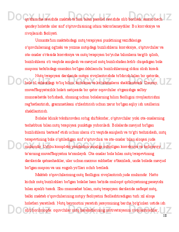 qo'shimcha ravishda maktab ta'limi bilan parallel ravishda olib boriladi, ammo hech 
qanday holatda ular sinf o'qituvchisining ishini takrorlamaydilar. Bu korreksiya va 
rivojlanish faoliyati.
Umumta'lim maktabidagi nutq terapiyasi punktining vazifalariga 
o'quvchilarning og'zaki va yozma nutqidagi buzilishlarni korreksiya, o'qituvchilar va 
ota-onalar o'rtasida korreksiya va nutq terapiyasi bo'yicha bilimlarni targ'ib qilish, 
buzilishlarni o'z vaqtida aniqlash va mavjud nutq buzilishidan kelib chiqadigan bola 
nuqsoni tarkibidagi mumkin bo'lgan ikkilamchi buzilishlarning oldini olish kiradi.
Nutq terapiyasi darslarida nutqni rivojlantirishda to'ldirish bilan bir qatorda, 
bola til sohasidagi to'liq bilim, ko'nikma va ko'nikmalarni shakllantiradi. Doimiy 
muvaffaqiyatsizlik holati natijasida bir qator oquvchilar o'rganishga salbiy 
munosabatda bo'lishadi, shuning uchun bolalarning bilim faolligini rivojlantirishni 
rag'batlantirish, grammatikani o'zlashtirish uchun zarur bo'lgan aqliy ish usullarini 
shakllantirish.
Bolalar klinik tekshiruvdan so'ng shifokorlar, o'qituvchilar yoki ota-onalarning 
tashabbusi bilan nutq terapiyasi punktiga yuboriladi. Bolalarda mavjud bo'lgan 
buzilishlarni bartaraf etish uchun ularni o'z vaqtida aniqlash va to'g'ri tashxislash, nutq
terapevtining bola o'qitiladigan sinf o'qituvchisi va ota-onalar bilan aloqasi juda 
muhimdir. Ushbu kompleks yondashuv amalga oshirilgan korreksiya va tarbiyaviy 
ta'sirning muvaffaqiyatini ta'minlaydi. Ota-onalar bola bilan nutq terapevtining 
darslarida qatnashadilar, ular uchun maxsus suhbatlar o'tkaziladi, unda bolada mavjud
bo'lgan nuqson va uni engish yo'llari ochib beriladi.
Maktab o'quvchilarining nutq faolligini rivojlantirish juda muhimdir. Hatto 
kichik nutq buzilishlari bo'lgan bolalar ham ba'zida muloqot qobiliyatining pasayishi 
bilan ajralib turadi. Shu munosabat bilan, nutq terapiyasi darslarida nafaqat nutq, 
balki maktab o'quvchilarining nutqiy faoliyatini faollashtiradigan turli xil aloqa 
holatlari yaratiladi. Nutq bayonotini yaratish jarayonining barcha bo'g'inlari ustida ish 
olib borilmoqda: oquvchilar nutq harakatlarining motivatsiyasini rivojlantiradilar, 
18