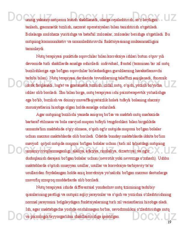 uning yakuniy natijasini kutish shakllanadi, ularga rejalashtirish, so'z boyligini 
tanlash, grammatik tuzilish, nazorat operatsiyalari bilan tanishtirish o'rgatiladi. 
Bolalarga mulohaza yuritishga va batafsil xulosalar, xulosalar berishga o'rgatiladi. Bu 
nutqning kommunikativ va umumlashtiruvchi funktsiyasining mukammalligini 
taminlaydi.
Nutq terapiyasi punktida oquvchilar bilan korreksiya ishlari butun o'quv yili 
davomida turli shakllarda amalga oshiriladi: individual, frontal (taxminan bir xil nutq 
buzilishlariga ega bo'lgan oquvchilar birlashadigan guruhlarning harakatlanuvchi 
tarkibi bilan). Nutq terapiyasi darslarida tovushlarning talaffuzi aniqlanadi, fonemik 
idrok farqlanadi, lug'at va grammatik tuzilish, izchil nutq, o'qish, yozish bo'yicha 
ishlar olib boriladi. Shu bilan birga, nutq terapiyasi ishi psixoterapevtik yo'nalishga 
ega bo'lib, buzilish va doimiy muvaffaqiyatsizlik holati tufayli bolaning shaxsiy 
xususiyatlarini hisobga olgan holda amalga oshiriladi.
Agar nutqning buzilishi yanada aniqroq bo'lsa va maktab nutq markazida 
bartaraf etilmasa va bola mavjud nuqson tufayli tengdoshlari bilan birgalikda 
umumta'lim maktabida o'qiy olmasa, o'qish og'ir nutqida nuqsoni bo'lgan bolalar 
uchun maxsus maktablarda olib boriladi. Odatda bunday maktablarda ikkita bo'lim 
mavjud: qo'pol nutqida nuqsoni bo'lgan bolalar uchun (turli xil tabiatdagi nutqning 
umumiy rivojlanmaganligi: alaliya, afaziya, rinolaliya, dizartriya) va og'ir 
duduqlanish darajasi bo'lgan bolalar uchun (nevrotik yoki nevrozga o'xshash). Ushbu 
maktablarda o'qitish muayyan usullar, usullar va korreksiya-tarbiyaviy ta'sir 
usullaridan foydalangan holda aniq korreksiya yo'nalishi bo'lgan maxsus dasturlarga 
muvofiq uzoqroq muddatlarda olib boriladi.
Nutq terapiyasi ishida differentsial yondashuv nutq tizimining tarkibiy 
qismlarining pastligi va nutqsiz aqliy jarayonlar va o'qish va yozishni o'zlashtirishning
normal jarayonini belgilaydigan funktsiyalarning turli xil variantlarini hisobga oladi. 
Ish, agar maktabgacha yoshda erishilmagan bo'lsa, savodxonlikni o'zlashtirishga nutq 
va psixologik tayyorgarlikni shakllantirishga qaratilgan.
19 