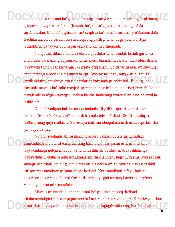 Nutqida nuqsoni bo'lgan bolalarning aksariyati nutq haqiqatining farqlanmagan 
g'oyasini, nutq elementlarini (tovush, bo'g'in, so'z, jumla, matn) anglashda 
ajralmaslikni, tilni tahlil qilish va sintez qilish ko'nikmalarini amaliy o'zlashtirishda 
kechikishni ochib beradi, bu esa aloqaning pastligi bilan birga yozma nutqni 
o'zlashtirishga tayyor bo'lmagan vaziyatni keltirib chiqaradi.
Nutq buzilishlarini bartaraf etish o'quvchilar bilan frontal, kichik guruh va 
individual darslarning oqilona kombinatsiyasi bilan ta'minlanadi. Individual darslar 
o'qituvchi tomonidan haftasiga 2-3 marta o'tkaziladi. Qoida tariqasida, o'qituvchilar 
nutq terapiyasi bo'yicha ma'lumotga ega. Bundan tashqari, nutqni rivojlantirish 
buzilishlarini korreksiya ona tili darslarida ham amalga oshiriladi. Buning uchun 
dasturda maxsus bo'limlar mavjud: grammatika va imlo, nutqni rivojlantirish. Nutqni 
rivojlantirish o'rganilayotgan boshqa barcha fanlarning materiallari asosida amalga 
oshiriladi.
Duduqlanadigan bolalar uchun bolimda 10 yillik o'qish davomida ular 
umumta'lim maktabida 9 yillik o'qish hajmida bilim olishadi. Sinfdan tashqari 
tadbirlarning quyi sinflarida korreksiya ishlarini chuqurlashtirish uchun qo'shimcha 
yil taqdim etiladi.
Nutqni rivojlantirish darslarining asosiy vazifasi bolalarga nutqidagi 
kamchiliklarni bartaraf etish, ularning tilini bilish darajasini oshirish, maktab 
o'quvchilariga nutqni muloqot va umumlashtirish vositasi sifatida ishlatishga 
o'rgatishdir. Bolalarda nutq ko'nikmalarini shakllantirish faqat nutq amaliyoti asosida 
amalga oshiriladi, shuning uchun maxsus maktabda o'qish davrida maxsus tashkil 
etilgan nutq amaliyotiga katta e'tibor beriladi. Nutq amaliyoti tufayli bolalar 
to'g'ridan-to'g'ri nutq aloqasi sharoitida so'z boyligini mustaqil ravishda to'plash 
imkoniyatlarini oshirmoqdalar.
Maxsus maktabda nutqida nuqsoni bo'lgan bolalar nutq faoliyati 
etishmovchiligini korreksiya jarayonida har tomonlama rivojlanadi. Korreksiya uchun
zarur shart-bu oquvchilar bilan terapevtik va pedagogik ishlarning kombinatsiyasi.
20 