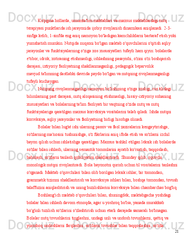 Ko'pgina hollarda, umumta'lim maktablari va maxsus maktablardagi nutq 
terapiyasi punktlarida ish jarayonida ijobiy rivojlanish dinamikasi aniqlanadi. 2-3-
sinfga kelib, 1-sinfda eng aniq namoyon bo'ladigan kamchiliklarni bartaraf etish yoki 
yumshatish mumkin. Nutqida nuqsoni bo'lgan maktab o'quvchilarini o'qitish aqliy 
jarayonlar va funktsiyalarning o'ziga xos xususiyatlari tufayli ham qiyin: bolalarda 
e'tibor, idrok, xotiraning etishmasligi, ishlashning pasayishi, o'zini o'zi boshqarish 
darajasi, ixtiyoriy faoliyatning shakllanmaganligi, pedagogik beparvolik 
mavjud.ta'limning dastlabki davrida paydo bo'lgan va nutqning rivojlanmaganligi 
tufayli kuchaygan.
Nutqning rivojlanmaganligi namoyon bo'lishining o'ziga xosligi, rus tilidagi 
bilimlarning past darajasi, nutq aloqasining etishmasligi, hissiy-ixtiyoriy sohaning 
xususiyatlari va bolalarning ta'lim faoliyati bir vaqtning o'zida nutq va nutq 
funktsiyalariga qaratilgan maxsus korreksiya vositalarini talab qiladi. Ishda nutqni 
korreksiya, aqliy jarayonlar va faoliyatning birligi hisobga olinadi.
Bolalar bilan lug'at ishi ularning passiv va faol zaxiralarini kengaytirishga, 
so'zlarning ma'nosini tushunishga, o'z fikrlarini aniq ifoda etish va so'zlarni izchil 
bayon qilish uchun ishlatishga qaratilgan. Maxsus tashkil etilgan leksik ish bolalarda 
so'zlar bilan ishlash, ularning semantik tomonlarini ajratib ko'rsatish, taqqoslash, 
baholash, so'zlarni tanlash qobiliyatini shakllantiradi. Shunday qilib, oquvchi 
monologik nutqni rivojlantiradi. Bola bayonotni qurish uchun til vositalarini tanlashni
o'rganadi. Maktab o'quvchilari bilan olib borilgan leksik ishlar, bir tomondan, 
grammatik tizimni shakllantirish va korreksiya ishlari bilan, boshqa tomondan, tovush
talaffuzini aniqlashtirish va uning buzilishlarini korreksiya bilan chambarchas bog'liq.
Boshlang'ich maktab o'quvchilari bilan, shuningdek, maktabgacha yoshdagi 
bolalar bilan ishlash davom etmoqda, agar u yoshroq bo'lsa, yanada murakkab 
bo'g'inli tuzilish so'zlarini o'zlashtirish uchun etarli darajada samarali bo'lmagan. 
Bolalar nutq tovushlarini tinglashni, undagi unli va undosh tovushlarni, qattiq va 
yumshoq undoshlarni farqlashni, so'zlarni tovushlar bilan taqqoslashni, so'zda 
21