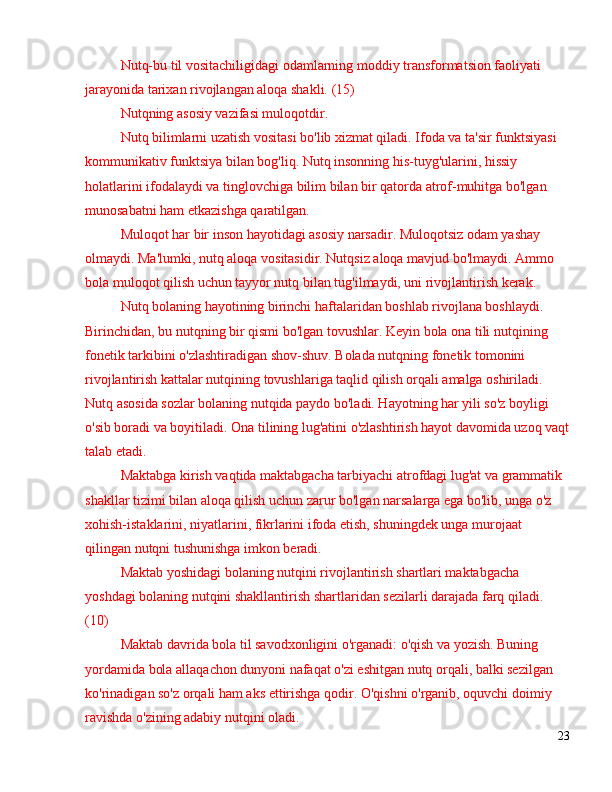 Nutq-bu til vositachiligidagi odamlarning moddiy transformatsion faoliyati 
jarayonida tarixan rivojlangan aloqa shakli. (15)
Nutqning asosiy vazifasi muloqotdir.
Nutq bilimlarni uzatish vositasi bo'lib xizmat qiladi. Ifoda va ta'sir funktsiyasi 
kommunikativ funktsiya bilan bog'liq. Nutq insonning his-tuyg'ularini, hissiy 
holatlarini ifodalaydi va tinglovchiga bilim bilan bir qatorda atrof-muhitga bo'lgan 
munosabatni ham etkazishga qaratilgan.
Muloqot har bir inson hayotidagi asosiy narsadir. Muloqotsiz odam yashay 
olmaydi. Ma'lumki, nutq aloqa vositasidir. Nutqsiz aloqa mavjud bo'lmaydi. Ammo 
bola muloqot qilish uchun tayyor nutq bilan tug'ilmaydi, uni rivojlantirish kerak.
Nutq bolaning hayotining birinchi haftalaridan boshlab rivojlana boshlaydi. 
Birinchidan, bu nutqning bir qismi bo'lgan tovushlar. Keyin bola ona tili nutqining 
fonetik tarkibini o'zlashtiradigan shov-shuv. Bolada nutqning fonetik tomonini 
rivojlantirish kattalar nutqining tovushlariga taqlid qilish orqali amalga oshiriladi. 
Nutq asosida sozlar bolaning nutqida paydo bo'ladi. Hayotning har yili so'z boyligi 
o'sib boradi va boyitiladi. Ona tilining lug'atini o'zlashtirish hayot davomida uzoq vaqt
talab etadi.
Maktabga kirish vaqtida maktabgacha tarbiyachi atrofdagi lug'at va grammatik 
shakllar tizimi bilan aloqa qilish uchun zarur bo'lgan narsalarga ega bo'lib, unga o'z 
xohish-istaklarini, niyatlarini, fikrlarini ifoda etish, shuningdek unga murojaat 
qilingan nutqni tushunishga imkon beradi.
Maktab yoshidagi bolaning nutqini rivojlantirish shartlari maktabgacha 
yoshdagi bolaning nutqini shakllantirish shartlaridan sezilarli darajada farq qiladi. 
(10)
Maktab davrida bola til savodxonligini o'rganadi: o'qish va yozish. Buning 
yordamida bola allaqachon dunyoni nafaqat o'zi eshitgan nutq orqali, balki sezilgan 
ko'rinadigan so'z orqali ham aks ettirishga qodir. O'qishni o'rganib, oquvchi doimiy 
ravishda o'zining adabiy nutqini oladi.
23