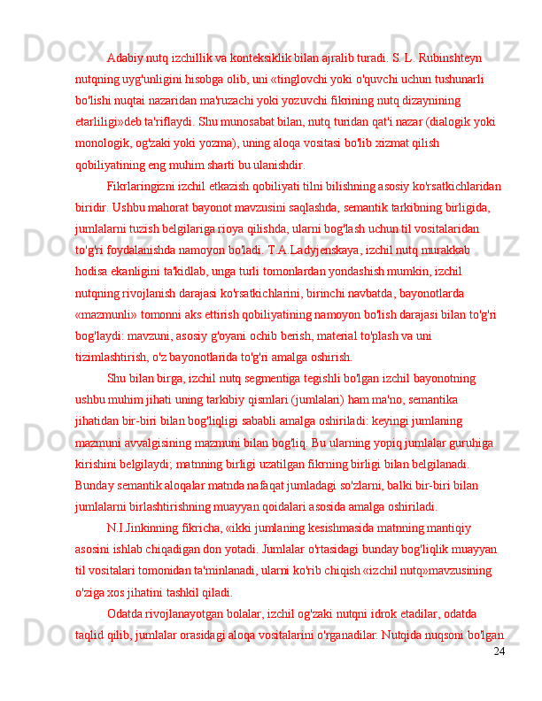Adabiy nutq izchillik va konteksiklik bilan ajralib turadi. S. L. Rubinshteyn 
nutqning uyg'unligini hisobga olib, uni «tinglovchi yoki o'quvchi uchun tushunarli 
bo'lishi nuqtai nazaridan ma'ruzachi yoki yozuvchi fikrining nutq dizaynining 
etarliligi»deb ta'riflaydi. Shu munosabat bilan, nutq turidan qat'i nazar (dialogik yoki 
monologik, og'zaki yoki yozma), uning aloqa vositasi bo'lib xizmat qilish 
qobiliyatining eng muhim sharti bu ulanishdir.
Fikrlaringizni izchil etkazish qobiliyati tilni bilishning asosiy ko'rsatkichlaridan 
biridir. Ushbu mahorat bayonot mavzusini saqlashda, semantik tarkibning birligida, 
jumlalarni tuzish belgilariga rioya qilishda, ularni bog'lash uchun til vositalaridan 
to'g'ri foydalanishda namoyon bo'ladi. T.A.Ladyjenskaya, izchil nutq murakkab 
hodisa ekanligini ta'kidlab, unga turli tomonlardan yondashish mumkin, izchil 
nutqning rivojlanish darajasi ko'rsatkichlarini, birinchi navbatda, bayonotlarda 
«mazmunli» tomonni aks ettirish qobiliyatining namoyon bo'lish darajasi bilan to'g'ri 
bog'laydi: mavzuni, asosiy g'oyani ochib berish, material to'plash va uni 
tizimlashtirish, o'z bayonotlarida to'g'ri amalga oshirish.
Shu bilan birga, izchil nutq segmentiga tegishli bo'lgan izchil bayonotning 
ushbu muhim jihati uning tarkibiy qismlari (jumlalari) ham ma'no, semantika 
jihatidan bir-biri bilan bog'liqligi sababli amalga oshiriladi: keyingi jumlaning 
mazmuni avvalgisining mazmuni bilan bog'liq. Bu ularning yopiq jumlalar guruhiga 
kirishini belgilaydi; matnning birligi uzatilgan fikrning birligi bilan belgilanadi. 
Bunday semantik aloqalar matnda nafaqat jumladagi so'zlarni, balki bir-biri bilan 
jumlalarni birlashtirishning muayyan qoidalari asosida amalga oshiriladi.
N.I.Jinkinning fikricha, «ikki jumlaning kesishmasida matnning mantiqiy 
asosini ishlab chiqadigan don yotadi. Jumlalar o'rtasidagi bunday bog'liqlik muayyan 
til vositalari tomonidan ta'minlanadi, ularni ko'rib chiqish «izchil nutq»mavzusining 
o'ziga xos jihatini tashkil qiladi.
Odatda rivojlanayotgan bolalar, izchil og'zaki nutqni idrok etadilar, odatda 
taqlid qilib, jumlalar orasidagi aloqa vositalarini o'rganadilar. Nutqida nuqsoni bo'lgan
24