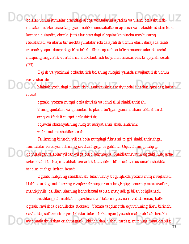 bolalar uchun jumlalar orasidagi aloqa vositalarini ajratish va ularni o'zlashtirish, 
masalan, so'zlar orasidagi grammatik munosabatlarni ajratish va o'zlashtirishdan ko'ra 
kamroq qulaydir, chunki jumlalar orasidagi aloqalar ko'pincha mavhumroq 
ifodalanadi va ularni bir nechta jumlalar ichida ajratish uchun etarli darajada talab 
qilinadi.yuqori darajadagi tilni bilish. Shuning uchun ta'lim muassasalarida izchil 
nutqning lingvistik vositalarini shakllantirish bo'yicha maxsus vazifa qo'yish kerak. 
(23)
O'qish va yozishni o'zlashtirish bolaning nutqini yanada rivojlantirish uchun 
zarur shartdir.
Maktab yoshidagi nutqni rivojlantirishning asosiy nodal jihatlari quyidagilardan
iborat:
og'zaki, yozma nutqni o'zlashtirish va ichki tilni shakllantirish;
tilning qoidalari va qonunlari to'plami bo'lgan grammatikani o'zlashtirish;
aniq va ifodali nutqni o'zlashtirish;
oquvchi shaxsiyatining nutq xususiyatlarini shakllantirish;
izchil nutqni shakllantirish.
Ta'limning birinchi yilida bola nutqdagi fikrlarni to'g'ri shakllantirishga, 
formulalar va bayonotlarning ravshanligiga o'rgatiladi. Oquvchining nutqiga 
qo'yiladigan talablar yildan-yilga ortib bormoqda. Shakllantiruvchi og'zaki nutq asta-
sekin izchil bo'lib, murakkab semantik butunlikni tillar uchun tushunarli shaklda 
taqdim etishga imkon beradi.
Og'zaki nutqning shakllanishi bilan uzviy bog'liqlikda yozma nutq rivojlanadi. 
Ushbu turdagi nutqlarning rivojlanishining o'zaro bog'liqligi umumiy xususiyatlar, 
mantiqiylik, dalillar, ularning kontekstual tabiati mavjudligi bilan belgilanadi.
Boshlang'ich maktab o'quvchisi o'z fikrlarini yozma ravishda emas, balki 
og'zaki ravishda osonlikcha etkazadi. Yozma taqdimotda oquvchining fikri, birinchi 
navbatda, sof texnik qiyinchiliklar bilan cheklangan (yozish mahorati hali kerakli 
avtomatlashtirishga erishmagan), ikkinchidan, ushbu turdagi nutqning murakkabligi. 
25 