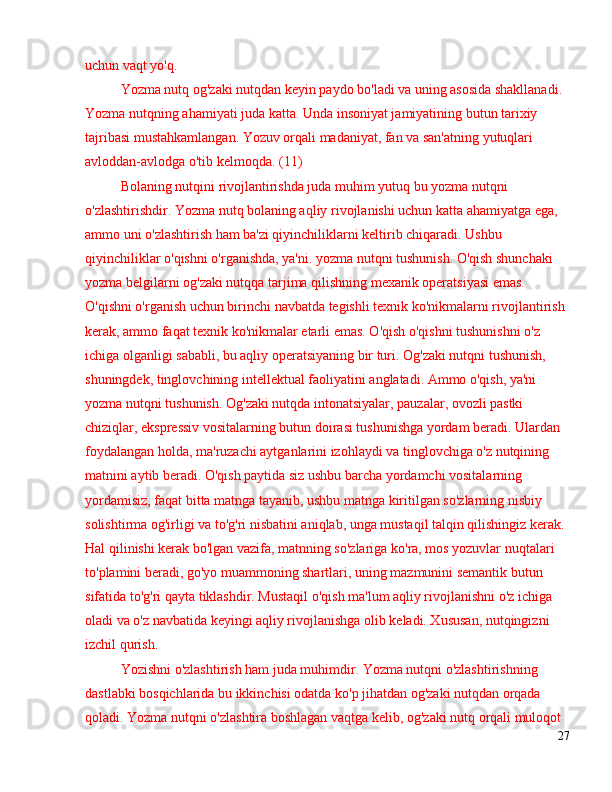 uchun vaqt yo'q.
Yozma nutq og'zaki nutqdan keyin paydo bo'ladi va uning asosida shakllanadi. 
Yozma nutqning ahamiyati juda katta. Unda insoniyat jamiyatining butun tarixiy 
tajribasi mustahkamlangan. Yozuv orqali madaniyat, fan va san'atning yutuqlari 
avloddan-avlodga o'tib kelmoqda. (11)
Bolaning nutqini rivojlantirishda juda muhim yutuq bu yozma nutqni 
o'zlashtirishdir. Yozma nutq bolaning aqliy rivojlanishi uchun katta ahamiyatga ega, 
ammo uni o'zlashtirish ham ba'zi qiyinchiliklarni keltirib chiqaradi. Ushbu 
qiyinchiliklar o'qishni o'rganishda, ya'ni. yozma nutqni tushunish. O'qish shunchaki 
yozma belgilarni og'zaki nutqqa tarjima qilishning mexanik operatsiyasi emas. 
O'qishni o'rganish uchun birinchi navbatda tegishli texnik ko'nikmalarni rivojlantirish 
kerak, ammo faqat texnik ko'nikmalar etarli emas. O'qish o'qishni tushunishni o'z 
ichiga olganligi sababli, bu aqliy operatsiyaning bir turi. Og'zaki nutqni tushunish, 
shuningdek, tinglovchining intellektual faoliyatini anglatadi. Ammo o'qish, ya'ni 
yozma nutqni tushunish. Og'zaki nutqda intonatsiyalar, pauzalar, ovozli pastki 
chiziqlar, ekspressiv vositalarning butun doirasi tushunishga yordam beradi. Ulardan 
foydalangan holda, ma'ruzachi aytganlarini izohlaydi va tinglovchiga o'z nutqining 
matnini aytib beradi. O'qish paytida siz ushbu barcha yordamchi vositalarning 
yordamisiz, faqat bitta matnga tayanib, ushbu matnga kiritilgan so'zlarning nisbiy 
solishtirma og'irligi va to'g'ri nisbatini aniqlab, unga mustaqil talqin qilishingiz kerak. 
Hal qilinishi kerak bo'lgan vazifa, matnning so'zlariga ko'ra, mos yozuvlar nuqtalari 
to'plamini beradi, go'yo muammoning shartlari, uning mazmunini semantik butun 
sifatida to'g'ri qayta tiklashdir. Mustaqil o'qish ma'lum aqliy rivojlanishni o'z ichiga 
oladi va o'z navbatida keyingi aqliy rivojlanishga olib keladi. Xususan, nutqingizni 
izchil qurish.
Yozishni o'zlashtirish ham juda muhimdir. Yozma nutqni o'zlashtirishning 
dastlabki bosqichlarida bu ikkinchisi odatda ko'p jihatdan og'zaki nutqdan orqada 
qoladi. Yozma nutqni o'zlashtira boshlagan vaqtga kelib, og'zaki nutq orqali muloqot 
27 