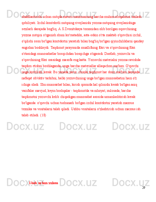 shakllantirishi uchun nutqda mavzu mazmunining barcha muhim aloqalarini tanlash 
qobiliyati. Izchil-kontekstli nutqning rivojlanishi yozma nutqning rivojlanishiga 
sezilarli darajada bog'liq. A.S.Zvonitskaya tomonidan olib borilgan oquvchining 
yozma nutqini o'rganish shuni ko'rsatadiki, asta-sekin o'rta maktab o'quvchisi izchil, 
o'qilishi oson bo'lgan kontekstni yaratish bilan bog'liq bo'lgan qiyinchiliklarni qanday 
engishni boshlaydi. Taqdimot jarayonida muallifning fikri va o'quvchining fikri 
o'rtasidagi munosabatlar bosqichdan bosqichga o'zgaradi. Dastlab, yozuvchi va 
o'quvchining fikri orasidagi masofa eng katta. Yozuvchi materialni yozma ravishda 
taqdim etishni boshlaganda, unga barcha materiallar allaqachon ma'lum. O'quvchi 
unga kiritilishi kerak. Bu yanada zarur, chunki taqdimot har doim ma'lum darajada 
nafaqat ob'ektiv tarkibni, balki yozuvchining unga bo'lgan munosabatini ham o'z 
ichiga oladi. Shu munosabat bilan, kirish qismida hal qilinishi kerak bo'lgan aniq 
vazifalar mavjud, keyin boshqalar - taqdimotda va nihoyat, xulosada, barcha 
taqdimotni yozuvchi kelib chiqadigan munosabat asosida umumlashtirish kerak 
bo'lganda: o'quvchi uchun tushunarli bo'lgan izchil kontekstni yaratish maxsus 
texnika va vositalarni talab qiladi. Ushbu vositalarni o'zlashtirish uchun maxsus ish 
talab etiladi. (18)
I-bob uchun xulosa
29