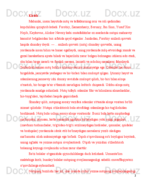 Kirish
Malumki, inson hayotida nutq va tafakkurning orni va roli qadimdan 
kopchilikni qiziqtirib keladi. Forobiy, Zamaxshariy, Beruniy, Ibn Sino, Yusuf Xos 
Hojib, Kaykovus, Alisher Navoiy kabi mutafakkirlar oz asarlarida nutqni mahnaviy 
kamolot belgilaridan biri sifatida qayd etganlar. Jumladan, Forobiy sozlash quvvati 
haqida shunday deydi:  ―… soz lash quvvati (nutq) shunday quvvatki, uning 
yordamida inson bilim va hunar egallaydi, uning yordamida xulq-atvoridagi xunuk va
gozal harakatlarni ajrata biladi va bajarilishi zarur bolgan-bolmagan ishlarni ado etadi,
shu bilan birga zararli va foydali narsani, lazzatli va achchiq narsalarni fahmlaydi. 
Sozlashish asosan  nutq bolib u ijtimoiy-tarixiy xususiyatga ega. Odamlar har doim 
birgalikda, jamiyatda yashagan va bir-birlari bilan muloqot qilgan. Ijtimoiy hayot va 
odamlarning jamoaviy ishi doimiy ravishda muloqot qilish, bir-biri bilan aloqa 
o'rnatish, bir-biriga ta'sir o'tkazish zarurligini keltirib chiqaradi. Ushbu aloqa nutq 
yordamida amalga oshiriladi. Nutq tufayli odamlar fikr va bilimlarni almashadilar, 
his-tuyg'ulari, tajribalari haqida gapirishadi.
Shunday qilib, nutqning asosiy vazifasi odamlar o'rtasida aloqa vositasi bo'lib 
xizmat qilishdir. Nutqni o'zlashtirish bola atrofidagi odamlarga his-tug'ilishidan 
boshlanadi. Nutq bola uchun asosiy aloqa vositasidir. Busiz bola katta miqdordagi 
ma'lumotni, xususan, katta semantik ogirlikni ko'taradigan yoki sezgi organlari 
(mavhum tushunchalar, to'g'ridan-to'g'ri sezilmaydigan hodisalar, qonunlar, qoidalar 
va boshqalar) yordamida idrok etib bo'lmaydigan narsalarni yozib oladigan 
ma'lumotni olish imkoniyatiga ega bo'ladi. Oqish o'quvchining so'z boyligini boyitadi,
uning og'zaki va yozma nutqini rivojlantiradi. O'qish va yozishni o'zlashtirish 
bolaning keyingi rivojlanishi uchun zarur shartdir.
Ba'zi bolalar o'rganishda qiyinchiliklarga duch kelishadi. Umumta'lim 
maktabiga kirib, bunday bolalar nutqning rivojlanmaganligi sababli muvaffaqiyatsiz 
o'quvchilarga aylanishadi.
Nutqning buzilishi har xil, ular orasida izchil yozma nutqning rivojlanmaganligi
3 