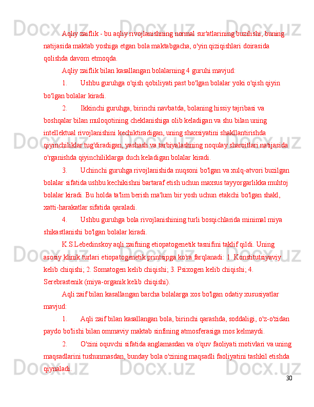 Aqliy zaiflik - bu aqliy rivojlanishning normal sur'atlarining buzilishi, buning 
natijasida maktab yoshiga etgan bola maktabgacha, o'yin qiziqishlari doirasida 
qolishda davom etmoqda.
Aqliy zaiflik bilan kasallangan bolalarning 4 guruhi mavjud:
1. Ushbu guruhga o'qish qobiliyati past bo'lgan bolalar yoki o'qish qiyin 
bo'lgan bolalar kiradi. 
2. Ikkinchi guruhga, birinchi navbatda, bolaning hissiy tajribasi va 
boshqalar bilan muloqotining cheklanishiga olib keladigan va shu bilan uning 
intellektual rivojlanishini kechiktiradigan, uning shaxsiyatini shakllantirishda 
qiyinchiliklar tug'diradigan, yashash va tarbiyalashning noqulay sharoitlari natijasida 
o'rganishda qiyinchiliklarga duch keladigan bolalar kiradi. 
3. Uchinchi guruhga rivojlanishida nuqsoni bo'lgan va xulq-atvori buzilgan 
bolalar sifatida ushbu kechikishni bartaraf etish uchun maxsus tayyorgarlikka muhtoj 
bolalar kiradi. Bu holda ta'lim berish ma'lum bir yosh uchun etakchi bo'lgan shakl, 
xatti-harakatlar sifatida qaraladi.
4. Ushbu guruhga bola rivojlanishining turli bosqichlarida minimal miya 
shikastlanishi bo'lgan bolalar kiradi.
K.S.Lebedinskoy aqli zaifning etiopatogenetik tasnifini taklif qildi. Uning 
asosiy klinik turlari etiopatogenetik printsipga ko'ra farqlanadi: 1. Konstitutsiyaviy 
kelib chiqishi; 2. Somatogen kelib chiqishi; 3. Psixogen kelib chiqishi; 4. 
Serebrastenik (miya-organik kelib chiqishi).
Aqli zaif bilan kasallangan barcha bolalarga xos bo'lgan odatiy xususiyatlar 
mavjud:
1. Aqli zaif bilan kasallangan bola, birinchi qarashda, soddaligi, o'z-o'zidan 
paydo bo'lishi bilan ommaviy maktab sinfining atmosferasiga mos kelmaydi.
2. O'zini oquvchi sifatida anglamasdan va o'quv faoliyati motivlari va uning
maqsadlarini tushunmasdan, bunday bola o'zining maqsadli faoliyatini tashkil etishda 
qiynaladi.
30 