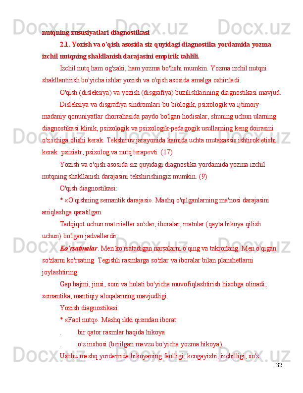 nutqning xususiyatlari  diagnostikasi
2.1 .  Yozish va o'qish asosida siz quyidagi diagnostika yordamida yozma 
izchil nutqning shakllanish darajasini empirik tahlili.
Izchil nutq ham og'zaki, ham yozma bo'lishi mumkin. Yozma izchil nutqni 
shakllantirish bo'yicha ishlar yozish va o'qish asosida amalga oshiriladi.
O'qish (disleksiya) va yozish (disgrafiya) buzilishlarining diagnostikasi mavjud.
Disleksiya va disgrafiya sindromlari-bu biologik, psixologik va ijtimoiy-
madaniy qonuniyatlar chorrahasida paydo bo'lgan hodisalar, shuning uchun ularning 
diagnostikasi klinik, psixologik va psixologik-pedagogik usullarning keng doirasini 
o'z ichiga olishi kerak. Tekshiruv jarayonida kamida uchta mutaxassis ishtirok etishi 
kerak: psixiatr, psixolog va nutq terapevti. (17)
Yozish va o'qish asosida siz quyidagi diagnostika yordamida yozma izchil 
nutqning shakllanish darajasini tekshirishingiz mumkin. (9)
O'qish diagnostikasi:
* «O'qishning semantik darajasi». Mashq o'qilganlarning ma'nosi darajasini 
aniqlashga qaratilgan.
Tadqiqot uchun materiallar so'zlar, iboralar, matnlar (qayta hikoya qilish 
uchun) bo'lgan jadvallardir.
Ko'rsatmalar . Men ko'rsatadigan narsalarni o'qing va takrorlang. Men o'qigan 
so'zlarni ko'rsating. Tegishli rasmlarga so'zlar va iboralar bilan planshetlarni 
joylashtiring.
Gap hajmi, jinsi, soni va holati bo'yicha muvofiqlashtirish hisobga olinadi; 
semantika; mantiqiy aloqalarning mavjudligi.
Yozish diagnostikasi:
* «Faol nutq». Mashq ikki qismdan iborat:
. bir qator rasmlar haqida hikoya
. o'z inshosi (berilgan mavzu bo'yicha yozma hikoya).
Ushbu mashq yordamida hikoyaning faolligi, kengayishi, izchilligi, so'z 
32