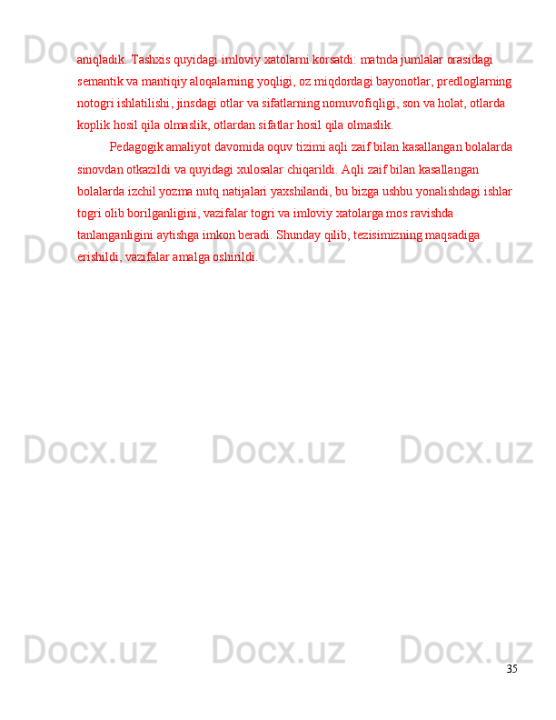 aniqladik .  Tashxis   quyidagi   imloviy   xatolarni   korsatdi :  matnda   jumlalar   orasidagi  
semantik   va   mantiqiy   aloqalarning   yoqligi ,  oz   miqdordagi   bayonotlar ,  predloglarning  
notogri   ishlatilishi ,  jinsdagi   otlar   va   sifatlarning   nomuvofiqligi ,  son   va   holat ,  otlarda  
koplik   hosil   qila   olmaslik ,  otlardan   sifatlar   hosil   qila   olmaslik .
Pedagogik   amaliyot   davomida   oquv   tizimi   aqli   zaif   bilan   kasallangan   bolalarda  
sinovdan   otkazildi   va   quyidagi   xulosalar   chiqarildi .  Aqli   zaif   bilan   kasallangan  
bolalarda   izchil   yozma   nutq   natijalari   yaxshilandi ,  bu   bizga   ushbu   yonalishdagi   ishlar  
togri   olib   borilganligini ,  vazifalar   togri   va   imloviy   xatolarga   mos   ravishda  
tanlanganligini   aytishga   imkon   beradi .  Shunday qilib, tezisimizning maqsadiga 
erishildi, vazifalar amalga oshirildi.
35 