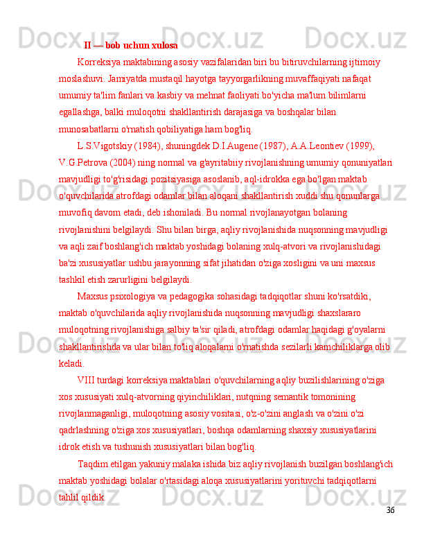 II  —  bob uchun xulosa
Korreksiya maktabining asosiy vazifalaridan biri bu bitiruvchilarning ijtimoiy 
moslashuvi. Jamiyatda mustaqil hayotga tayyorgarlikning muvaffaqiyati nafaqat 
umumiy ta'lim fanlari va kasbiy va mehnat faoliyati bo'yicha ma'lum bilimlarni 
egallashga, balki muloqotni shakllantirish darajasiga va boshqalar bilan 
munosabatlarni o'rnatish qobiliyatiga ham bog'liq.
L.S.Vigotskiy (1984), shuningdek D.I.Augene (1987), A.A.Leontiev (1999), 
V.G.Petrova (2004) ning normal va g'ayritabiiy rivojlanishning umumiy qonuniyatlari
mavjudligi to'g'risidagi pozitsiyasiga asoslanib, aql-idrokka ega bo'lgan maktab 
o'quvchilarida atrofdagi odamlar bilan aloqani shakllantirish xuddi shu qonunlarga 
muvofiq davom etadi, deb ishoniladi. Bu normal rivojlanayotgan bolaning 
rivojlanishini belgilaydi. Shu bilan birga, aqliy rivojlanishida nuqsonning mavjudligi 
va aqli zaif boshlang'ich maktab yoshidagi bolaning xulq-atvori va rivojlanishidagi 
ba'zi xususiyatlar ushbu jarayonning sifat jihatidan o'ziga xosligini va uni maxsus 
tashkil etish zarurligini belgilaydi.
Maxsus psixologiya va pedagogika sohasidagi tadqiqotlar shuni ko'rsatdiki, 
maktab o'quvchilarida aqliy rivojlanishida nuqsonning mavjudligi shaxslararo 
muloqotning rivojlanishiga salbiy ta'sir qiladi, atrofdagi odamlar haqidagi g'oyalarni 
shakllantirishda va ular bilan to'liq aloqalarni o'rnatishda sezilarli kamchiliklarga olib 
keladi.
VIII turdagi korreksiya maktablari o'quvchilarning aqliy buzilishlarining o'ziga 
xos xususiyati xulq-atvorning qiyinchiliklari, nutqning semantik tomonining 
rivojlanmaganligi, muloqotning asosiy vositasi, o'z-o'zini anglash va o'zini o'zi 
qadrlashning o'ziga xos xususiyatlari, boshqa odamlarning shaxsiy xususiyatlarini 
idrok etish va tushunish xususiyatlari bilan bog'liq.
Taqdim etilgan yakuniy malaka ishida biz aqliy rivojlanish buzilgan boshlang'ich
maktab yoshidagi bolalar o'rtasidagi aloqa xususiyatlarini yorituvchi tadqiqotlarni 
tahlil qildik.
36 