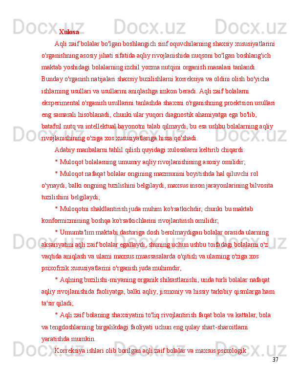 Xulosa
Aqli zaif bolalar bo'lgan boshlangich sinf oquvchilarning shaxsiy xususiyatlarini 
o'rganishning asosiy jihati sifatida aqliy rivojlanishida nuqsoni bo'lgan boshlang'ich 
maktab yoshidagi bolalarning izchil yozma nutqini organish masalasi tanlandi. 
Bunday o'rganish natijalari shaxsiy buzilishlarni korreksiya va oldini olish bo'yicha 
ishlarning usullari va usullarini aniqlashga imkon beradi. Aqli zaif bolalarni 
eksperimental o'rganish usullarini tanlashda shaxsni o'rganishning proektsion usullari 
eng samarali hisoblanadi, chunki ular yuqori diagnostik ahamiyatga ega bo'lib, 
batafsil nutq va intellektual bayonotni talab qilmaydi, bu esa ushbu bolalarning aqliy 
rivojlanishining o'ziga xos xususiyatlariga hissa qo'shadi.
Adabiy manbalarni tahlil qilish quyidagi xulosalarni keltirib chiqardi:
* Muloqot bolalarning umumiy aqliy rivojlanishining asosiy omilidir;
* Muloqot nafaqat bolalar ongining mazmunini boyitishda hal qiluvchi rol 
o'ynaydi, balki ongning tuzilishini belgilaydi, maxsus inson jarayonlarining bilvosita 
tuzilishini belgilaydi;
* Muloqotni shakllantirish juda muhim ko'rsatkichdir, chunki bu maktab 
konformizmining boshqa ko'rsatkichlarini rivojlantirish omilidir;
* Umumta'lim maktabi dasturiga dosh berolmaydigan bolalar orasida ularning 
aksariyatini aqli zaif bolalar egallaydi, shuning uchun ushbu toifadagi bolalarni o'z 
vaqtida aniqlash va ularni maxsus muassasalarda o'qitish va ularning o'ziga xos 
psixofizik xususiyatlarini o'rganish juda muhimdir;
* Aqlning buzilishi-miyaning organik shikastlanishi, unda turli bolalar nafaqat 
aqliy rivojlanishida faoliyatga, balki aqliy, jismoniy va hissiy tarkibiy qismlarga ham 
ta'sir qiladi;
* Aqli zaif bolaning shaxsiyatini to'liq rivojlantirish faqat bola va kattalar, bola 
va tengdoshlarning birgalikdagi faoliyati uchun eng qulay shart-sharoitlarni 
yaratishda mumkin.
Korreksiya ishlari olib borilgan aqli zaif bolalar va maxsus psixologik 
37 