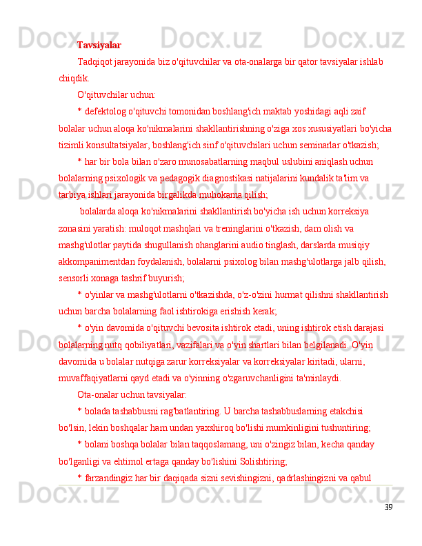 Tavsiyalar
Tadqiqot jarayonida biz o'qituvchilar va ota-onalarga bir qator tavsiyalar ishlab 
chiqdik.
O'qituvchilar uchun:
* defektolog o'qituvchi tomonidan boshlang'ich maktab yoshidagi aqli zaif 
bolalar uchun aloqa ko'nikmalarini shakllantirishning o'ziga xos xususiyatlari bo'yicha
tizimli konsultatsiyalar, boshlang'ich sinf o'qituvchilari uchun seminarlar o'tkazish;
* har bir bola bilan o'zaro munosabatlarning maqbul uslubini aniqlash uchun 
bolalarning psixologik va pedagogik diagnostikasi natijalarini kundalik ta'lim va 
tarbiya ishlari jarayonida birgalikda muhokama qilish;
 bolalarda aloqa ko'nikmalarini shakllantirish bo'yicha ish uchun korreksiya 
zonasini yaratish: muloqot mashqlari va treninglarini o'tkazish, dam olish va 
mashg'ulotlar paytida shugullanish ohanglarini audio tinglash, darslarda musiqiy 
akkompanimentdan foydalanish, bolalarni psixolog bilan mashg'ulotlarga jalb qilish, 
sensorli xonaga tashrif buyurish;
* o'yinlar va mashg'ulotlarni o'tkazishda, o'z-o'zini hurmat qilishni shakllantirish 
uchun barcha bolalarning faol ishtirokiga erishish kerak;
* o'yin davomida o'qituvchi bevosita ishtirok etadi, uning ishtirok etish darajasi 
bolalarning nutq qobiliyatlari, vazifalari va o'yin shartlari bilan belgilanadi. O'yin 
davomida u bolalar nutqiga zarur korreksiyalar va korreksiyalar kiritadi, ularni, 
muvaffaqiyatlarni qayd etadi va o'yinning o'zgaruvchanligini ta'minlaydi.
Ota-onalar uchun tavsiyalar:
* bolada tashabbusni rag'batlantiring. U barcha tashabbuslarning etakchisi 
bo'lsin, lekin boshqalar ham undan yaxshiroq bo'lishi mumkinligini tushuntiring;
* bolani boshqa bolalar bilan taqqoslamang, uni o'zingiz bilan, kecha qanday 
bo'lganligi va ehtimol ertaga qanday bo'lishini Solishtiring;
* farzandingiz har bir daqiqada sizni sevishingizni, qadrlashingizni va qabul 
39 