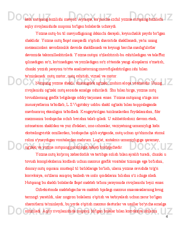 kabi nutqning buzilishi mavjud. Ayniqsa, ko'pincha izchil yozma nutqning buzilishi 
aqliy rivojlanishida nuqsoni bo'lgan bolalarda uchraydi. 
Yozma nutq-bu til mavjudligining ikkinchi darajali, keyinchalik paydo bo'lgan 
shaklidir. Yozma nutq faqat maqsadli o'qitish sharoitida shakllanadi, ya'ni.uning 
mexanizmlari savodxonlik davrida shakllanadi va keyingi barcha mashg'ulotlar 
davomida takomillashtiriladi. Yozma nutqni o'zlashtirish-bu eshitiladigan va talaffuz 
qilinadigan so'z, ko'rinadigan va yoziladigan so'z o'rtasida yangi aloqalarni o'rnatish, 
chunki yozish jarayoni to'rtta analizatorning muvofiqlashtirilgan ishi bilan 
ta'minlanadi: nutq motor, nutq eshitish, vizual va motor.
Nutqning yozma shakli, shuningdek og'zaki, muhim aloqa vositasidir. Uning 
rivojlanishi og'zaki nutq asosida amalga oshiriladi. Shu bilan birga, yozma nutq 
tovushlarning grafik belgilarga oddiy tarjimasi emas. Yozma nutqning o'ziga xos 
xususiyatlarini ta'kidlab, L.S.Vigotskiy ushbu shakl og'zaki bilan taqqoslaganda 
mavhumroq ekanligini ta'kidladi. Kengaytirilgan tuzilmalardan foydalanishni, fikr 
mazmunini boshqacha ochib berishni talab qiladi. U suhbatdoshsiz davom etadi, 
intonatsion shakldan va yuz ifodalari, imo-ishoralar, vaziyatning umumiyligi kabi 
ekstralingvistik omillardan, boshqacha qilib aytganda, nutq uchun qo'shimcha stimul 
rolini o'ynaydigan vositalardan mahrum. Lug'at, sintaksis umumiyligiga qaramay, 
og'zaki va yozma nutqning psixologik tabiati boshqachadir .
Yozma nutq ko'proq xabardorlik va tartibga solish bilan ajralib turadi, chunki u 
tovush komplekslarini kodlash uchun maxsus grafik vositalar tizimiga ega bo'lishni, 
doimiy nutq oqimini mustaqil til birliklariga bo'lish, ularni yozma ravishda to'g'ri 
korreksiya, so'zlarni aniqroq tanlash va imlo qoidalarini bilishni o'z ichiga oladi. 
Nutqning bu shakli bolalarda faqat maktab ta'limi jarayonida rivojlanishi bejiz emas.
Ozbekistonda maktabgacha va maktab tipidagi maxsus muassasalarning keng 
tarmog'i yaratildi, ular nogiron bolalarni o'qitish va tarbiyalash uchun zarur bo'lgan 
sharoitlarni ta'minlaydi, bu yerda o'qitish maxsus dasturlar va usullar bo'yicha amalga 
oshiriladi. Aqliy rivojlanishida nuqsoni bo'lgan bolalar bilan korreksiya ishlarini 
4 