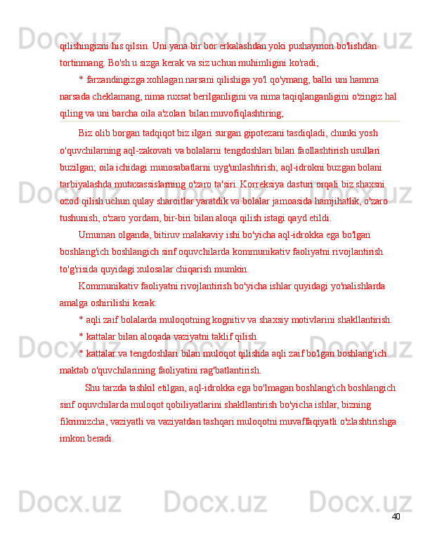 qilishingizni his qilsin. Uni yana bir bor erkalashdan yoki pushaymon bo'lishdan 
tortinmang. Bo'sh u sizga kerak va siz uchun muhimligini ko'radi;
* farzandingizga xohlagan narsani qilishiga yo'l qo'ymang, balki uni hamma 
narsada cheklamang, nima ruxsat berilganligini va nima taqiqlanganligini o'zingiz hal 
qiling va uni barcha oila a'zolari bilan muvofiqlashtiring;
Biz olib borgan tadqiqot biz ilgari surgan gipotezani tasdiqladi, chunki yosh 
o'quvchilarning aql-zakovati va bolalarni tengdoshlari bilan faollashtirish usullari 
buzilgan; oila ichidagi munosabatlarni uyg'unlashtirish; aql-idrokni buzgan bolani 
tarbiyalashda mutaxassislarning o'zaro ta'siri. Korreksiya dasturi orqali biz shaxsni 
ozod qilish uchun qulay sharoitlar yaratdik va bolalar jamoasida hamjihatlik, o'zaro 
tushunish, o'zaro yordam, bir-biri bilan aloqa qilish istagi qayd etildi.
Umuman olganda, bitiruv malakaviy ishi bo'yicha aql-idrokka ega bo'lgan 
boshlang'ich boshlangich sinf oquvchilarda kommunikativ faoliyatni rivojlantirish 
to'g'risida quyidagi xulosalar chiqarish mumkin.
Kommunikativ faoliyatni rivojlantirish bo'yicha ishlar quyidagi yo'nalishlarda 
amalga oshirilishi kerak:
* aqli zaif bolalarda muloqotning kognitiv va shaxsiy motivlarini shakllantirish.
* kattalar bilan aloqada vaziyatni taklif qilish
* kattalar va tengdoshlari bilan muloqot qilishda aqli zaif bo'lgan boshlang'ich 
maktab o'quvchilarining faoliyatini rag'batlantirish.
Shu tarzda tashkil etilgan, aql-idrokka ega bo'lmagan boshlang'ich boshlangich 
sinf oquvchilarda muloqot qobiliyatlarini shakllantirish bo'yicha ishlar, bizning 
fikrimizcha, vaziyatli va vaziyatdan tashqari muloqotni muvaffaqiyatli o'zlashtirishga 
imkon beradi.
40