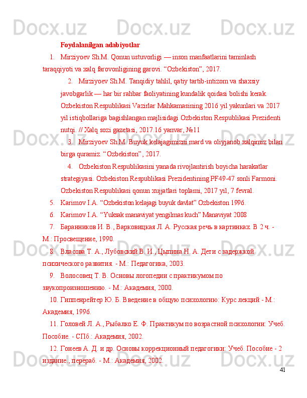 Foydalanilgan   adabiyot lar
1. Mirziyoev   Sh . M .  Qonun   ustuvorligi   —   inson   manfaatlarini   taminlash  
taraqqiyoti   va   xalq   farovonligining   garovi .  “ Ozbekiston ” , 2017. 
2. Mirziyoev Sh.M. Tanqidiy tahlil, qatiy tartib-intizom va shaxsiy 
javobgarlik  —  har bir rahbar faoliyatining kundalik qoidasi bolishi kerak. 
Ozbekiston Respublikasi Vazirlar Mahkamasining 2016 yil yakunlari va 2017 
yil istiqbollariga bagishlangan majlisidagi Ozbekiston Respublikasi Prezidenti 
nutqi. // Xalq sozi gazetasi, 2017.16 yanvar,  № 11 
3. Mirziyoev Sh.M. Buyuk kelajagimizni mard va oliyjanob xalqimiz bilan 
birga quramiz.  “ Ozbekiston ” , 2017. 
4. Ozbekiston Respublikasini yanada rivojlantirish boyicha harakatlar 
strategiyasi. Ozbekiston Respublikasi Prezidentining PF49-47 sonli Farmoni. 
Ozbekiston Respublikasi qonun xujjatlari toplami, 2017 yil, 7 fevral. 
5. Karimov I.A.   “ Ozbekiston kelajagi buyuk davlat ”  Ozbekiston 1996. 
6. Karimov I.A.   “ Yuksak manaviyat yengilmas kuch ”  Manaviyat 2008
7 . Баранников И. В., Варковицкая Л. А. Русская речь в картинках. В 2 ч. - 
М.: Просвещение, 1990.
8 . Власова Т. А., Лубовский В. И., Цыпина Н. А. Дети с задержкой 
психического развития. - М.: Педагогика, 2003.
9 . Волосовец Т. В. Основы логопедии с практикумом по 
звукопроизношению. - М.: Академия, 2000.
10 . Гиппенрейтер Ю. Б. Введение в общую психологию: Курс лекций - М.: 
Академия, 1996.
11 . Головей Л. А., Рыбалко Е. Ф. Практикум по возрастной психологии: Учеб.
Пособие. - СПб.: Академия, 2002.
12 . Гонеев А. Д. и др. Основы коррекционный педагогики: Учеб. Пособие - 2 
издание., перераб. - М.: Академия, 2002.
41 