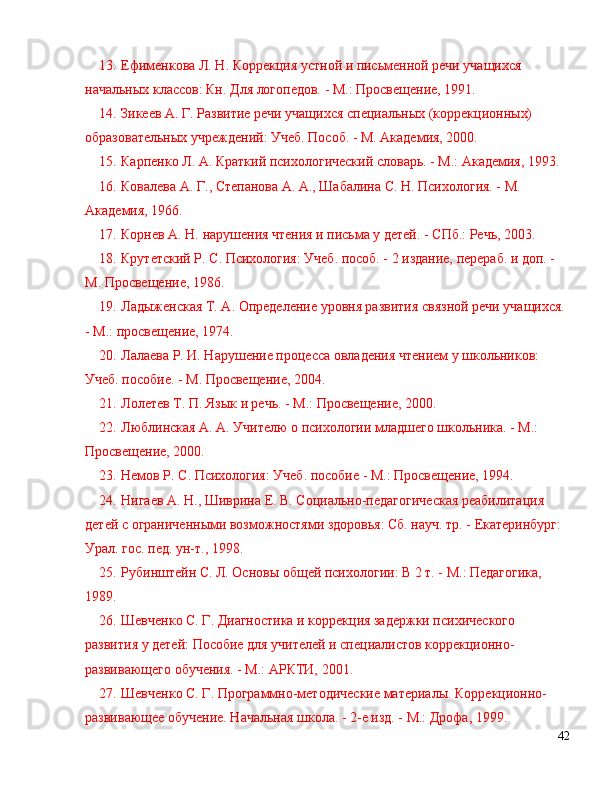 13 . Ефименкова Л. Н. Коррекция устной и письменной речи учащихся 
начальных классов: Кн. Для логопедов. - М.: Просвещение, 1991.
14 . Зикеев А. Г. Развитие речи учащихся специальных (коррекционных) 
образовательных учреждений: Учеб. Пособ. - М. Академия, 2000.
15 . Карпенко Л. А. Краткий психологический словарь. - М.: Академия, 1993.
16 . Ковалева А. Г., Степанова А. А., Шабалина С. Н. Психология. - М. 
Академия, 1966.
17 . Корнев А. Н. нарушения чтения и письма у детей. - СПб.: Речь, 2003.
18 . Крутетский Р. С. Психология: Учеб. пособ. - 2 издание, перераб. и доп. - 
М. Просвещение, 1986.
19 . Ладыженская Т. А. Определение уровня развития связной речи учащихся. 
- М.: просвещение, 1974.
20 . Лалаева Р. И. Нарушение процесса овладения чтением у школьников: 
Учеб. пособие. - М. Просвещение, 2004.
21 . Лолетев Т. П. Язык и речь. - М.: Просвещение, 2000.
22 . Люблинская А. А. Учителю о психологии младшего школьника. - М.: 
Просвещение, 2000.
23 . Немов Р. С. Психология: Учеб. пособие - М.: Просвещение, 1994.
24 . Нигаев А. Н., Шиврина Е. В. Социально-педагогическая реабилитация 
детей с ограниченными возможностями здоровья: Сб. науч. тр. - Екатеринбург: 
Урал. гос. пед. ун-т., 1998.
25 . Рубинштейн С. Л. Основы общей психологии: В 2 т. - М.: Педагогика, 
1989.
26 . Шевченко С. Г. Диагностика и коррекция задержки психического 
развития у детей: Пособие для учителей и специалистов коррекционно-
развивающего обучения. - М.: АРКТИ, 2001.
27 . Шевченко С. Г. Программно-методические материалы. Коррекционно-
развивающее обучение. Начальная школа. - 2-е изд. - М.: Дрофа, 1999.
42 