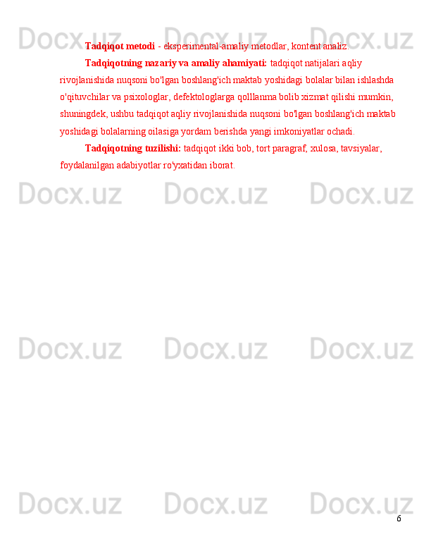 Tadqiqot metodi  - eksperimental-amaliy metodlar, kontent analiz.
Tadqiqotning nazariy va amaliy ahamiyati:  tadqiqot natijalari aqliy 
rivojlanishida nuqsoni bo'lgan boshlang'ich maktab yoshidagi bolalar bilan ishlashda 
o'qituvchilar va psixologlar, defektologlarga qolllanma bolib xizmat qilishi mumkin, 
shuningdek, ushbu tadqiqot aqliy rivojlanishida nuqsoni bo'lgan boshlang'ich maktab 
yoshidagi bolalarning oilasiga yordam berishda yangi imkoniyatlar ochadi.
Tadqiqotning tuzilishi:  tadqiqot ikki bob, tort paragraf,  xulosa,  tavsiyalar, 
foydalanilgan adabiyotlar ro'yxatidan iborat.
6 