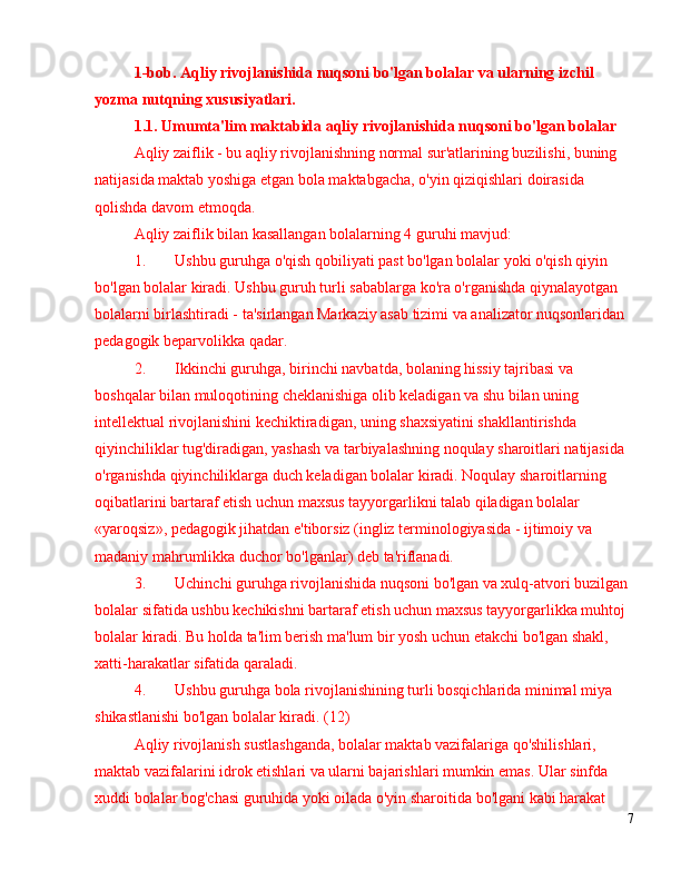 1-bob.   Aqliy rivojlanishida nuqsoni bo'lgan bolalar va ularning izchil 
yozma nutqning xususiyatlari.
1.1 .  Umumta'lim maktabida aqliy rivojlanishida nuqsoni bo'lgan bolalar
Aqliy zaiflik - bu aqliy rivojlanishning normal sur'atlarining buzilishi, buning 
natijasida maktab yoshiga etgan bola maktabgacha, o'yin qiziqishlari doirasida 
qolishda davom etmoqda.
Aqliy zaiflik bilan kasallangan bolalarning 4 guruhi mavjud:
1. Ushbu guruhga o'qish qobiliyati past bo'lgan bolalar yoki o'qish qiyin 
bo'lgan bolalar kiradi. Ushbu guruh turli sabablarga ko'ra o'rganishda qiynalayotgan 
bolalarni birlashtiradi - ta'sirlangan Markaziy asab tizimi va analizator nuqsonlaridan 
pedagogik beparvolikka qadar.
2. Ikkinchi guruhga, birinchi navbatda, bolaning hissiy tajribasi va 
boshqalar bilan muloqotining cheklanishiga olib keladigan va shu bilan uning 
intellektual rivojlanishini kechiktiradigan, uning shaxsiyatini shakllantirishda 
qiyinchiliklar tug'diradigan, yashash va tarbiyalashning noqulay sharoitlari natijasida 
o'rganishda qiyinchiliklarga duch keladigan bolalar kiradi. Noqulay sharoitlarning 
oqibatlarini bartaraf etish uchun maxsus tayyorgarlikni talab qiladigan bolalar 
«yaroqsiz», pedagogik jihatdan e'tiborsiz (ingliz terminologiyasida - ijtimoiy va 
madaniy mahrumlikka duchor bo'lganlar) deb ta'riflanadi.
3. Uchinchi guruhga rivojlanishida nuqsoni bo'lgan va xulq-atvori buzilgan 
bolalar sifatida ushbu kechikishni bartaraf etish uchun maxsus tayyorgarlikka muhtoj 
bolalar kiradi. Bu holda ta'lim berish ma'lum bir yosh uchun etakchi bo'lgan shakl, 
xatti-harakatlar sifatida qaraladi.
4. Ushbu guruhga bola rivojlanishining turli bosqichlarida minimal miya 
shikastlanishi bo'lgan bolalar kiradi. (12)
Aqliy rivojlanish sustlashganda, bolalar maktab vazifalariga qo'shilishlari, 
maktab vazifalarini idrok etishlari va ularni bajarishlari mumkin emas. Ular sinfda 
xuddi bolalar bog'chasi guruhida yoki oilada o'yin sharoitida bo'lgani kabi harakat 
7 