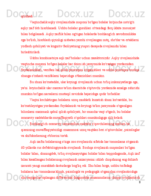 qilishadi.
Vaqtinchalik aqliy rivojlanishida nuqsoni bo'lgan bolalar ko'pincha noto'g'ri 
aqliy zaif deb hisoblanadi. Ushbu bolalar guruhlari o'rtasidagi farq ikkita xususiyat 
bilan belgilanadi. Aqliy zaiflik bilan og'rigan bolalarda boshlang'ich savodxonlikka 
ega bo'lish, hisoblash qiyinligi nisbatan yaxshi rivojlangan nutq, she'rlar va ertaklarni 
yodlash qobiliyati va kognitiv faoliyatning yuqori darajada rivojlanishi bilan 
birlashtiriladi.
Ushbu kombinatsiya aqli zaif bolalar uchun xaraktersizdir. Aqliy rivojlanishida 
vaqtincha nuqsoni bo'lgan bolalar har doim ish jarayonida ko'rsatgan yordamidan 
foydalanishlari, vazifani hal qilish printsipini o'rganishlari va ushbu printsipni boshqa 
shunga o'xshash vazifalarni bajarishga o'tkazishlari mumkin.
Bu shuni ko'rsatadiki, ular keyingi rivojlanish uchun to'liq imkoniyatlarga ega, 
ya'ni. keyinchalik ular maxsus ta'lim sharoitida o'qituvchi yordamida amalga oshirishi
mumkin bo'lgan narsalarni mustaqil ravishda bajarishga qodir bo'ladilar.
Vaqtni kechiktirgan bolalarni uzoq muddatli kuzatish shuni ko'rsatdiki, bu 
ko'rsatilayotgan yordamdan foydalanish va keyingi ta'lim jarayonida o'rganilgan 
bilimlarni mazmunli qabul qilish qobiliyati, bir muncha vaqt o'tgach, bu bolalar 
ommaviy maktablarda muvaffaqiyatli o'qishlari mumkinligiga olib keladi.
Boshlang'ich ommaviy umumta'lim maktabi o'quvchilarining ma'lum bir 
qismining muvaffaqiyatsizligi muammosi uzoq vaqtdan beri o'qituvchilar, psixologlar
va shifokorlarning e'tiborini tortdi.
Aqli zaifni bolalarning o'ziga xos rivojlanishi sifatida har tomonlama o'rganish 
60-yillarda rus defektologiyasida rivojlandi. Boshqa rivojlanish nuqsonlari bo'lgan 
bolalar bilan, shuningdek, to'liq rivojlanayotgan bolalar bilan taqqoslaganda, Aqli zaif
bilan kasallangan bolalarning rivojlanish nazariyasini ishlab chiqishning eng dolzarb 
zarurati yangi murakkab dasturlarga bog'liq edi. Shu bilan birga, ushbu toifadagi 
bolalarni har tomonlama klinik, psixologik va pedagogik o'rganishni rivojlantirishga 
shu vaqtgacha toplangan differentsial diagnostika muammolarini chuqur rivojlantirish
8 