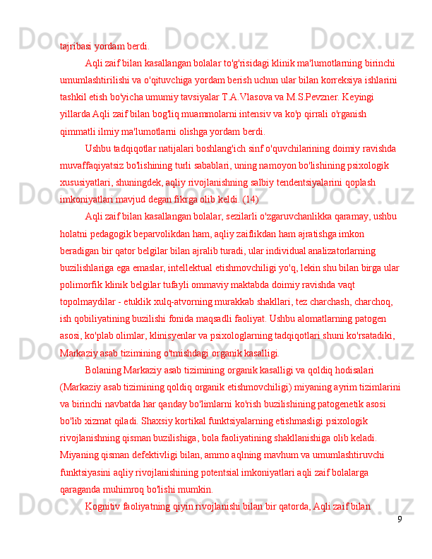 tajribasi yordam berdi.
Aqli zaif bilan kasallangan bolalar to'g'risidagi klinik ma'lumotlarning birinchi 
umumlashtirilishi va o'qituvchiga yordam berish uchun ular bilan korreksiya ishlarini 
tashkil etish bo'yicha umumiy tavsiyalar T.A.Vlasova va M.S.Pevzner. Keyingi 
yillarda Aqli zaif bilan bog'liq muammolarni intensiv va ko'p qirrali o'rganish 
qimmatli ilmiy ma'lumotlarni olishga yordam berdi.
Ushbu tadqiqotlar natijalari boshlang'ich sinf o'quvchilarining doimiy ravishda 
muvaffaqiyatsiz bo'lishining turli sabablari, uning namoyon bo'lishining psixologik 
xususiyatlari, shuningdek, aqliy rivojlanishning salbiy tendentsiyalarini qoplash 
imkoniyatlari mavjud degan fikrga olib keldi. (14)
Aqli zaif bilan kasallangan bolalar, sezilarli o'zgaruvchanlikka qaramay, ushbu 
holatni pedagogik beparvolikdan ham, aqliy zaiflikdan ham ajratishga imkon 
beradigan bir qator belgilar bilan ajralib turadi, ular individual analizatorlarning 
buzilishlariga ega emaslar, intellektual etishmovchiligi yo'q, lekin shu bilan birga ular 
polimorfik klinik belgilar tufayli ommaviy maktabda doimiy ravishda vaqt 
topolmaydilar - etuklik xulq-atvorning murakkab shakllari, tez charchash, charchoq, 
ish qobiliyatining buzilishi fonida maqsadli faoliyat. Ushbu alomatlarning patogen 
asosi, ko'plab olimlar, klinisyenlar va psixologlarning tadqiqotlari shuni ko'rsatadiki, 
Markaziy asab tizimining o'tmishdagi organik kasalligi.
Bolaning Markaziy asab tizimining organik kasalligi va qoldiq hodisalari 
(Markaziy asab tizimining qoldiq organik etishmovchiligi) miyaning ayrim tizimlarini
va birinchi navbatda har qanday bo'limlarni ko'rish buzilishining patogenetik asosi 
bo'lib xizmat qiladi. Shaxsiy kortikal funktsiyalarning etishmasligi psixologik 
rivojlanishning qisman buzilishiga, bola faoliyatining shakllanishiga olib keladi. 
Miyaning qisman defektivligi bilan, ammo aqlning mavhum va umumlashtiruvchi 
funktsiyasini aqliy rivojlanishining potentsial imkoniyatlari aqli zaif bolalarga 
qaraganda muhimroq bo'lishi mumkin.
Kognitiv faoliyatning qiyin rivojlanishi bilan bir qatorda, Aqli zaif bilan 
9 