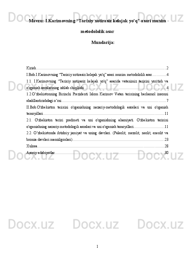 Mavzu:  I.Karimovning “Tarixiy xotirasiz kelajak yo'q” asari  muxim
metodololik asar
Mundarija :
Kirish ........................................................................................................................................... 2
I.Bob.I.Karimovning “Tarixiy xotirasiz kelajak yo'q” asari muxim metodololik asar ............... 4
1.1.   I.Karimovning   “Tarixiy   xotirasiz   kelajak   yo'q”   asarida   vatanimiz   tarixini   yoritish   va
o'rganish asoslarining ishlab chiqilishi. ...................................................................................... 4
1.2.O’zbekistonning   Birinchi   Prezidenti   Islom   Karimov   Vatan   tarixining   barkamol   insonni
shakllantirishdagi o’rni ............................................................................................................... 7
II.Bob.O'zbekiston   tarixini   o'rganishning   nazariy-metodologik   asoslari   va   uni   o'rganish
tamoyillari ................................................................................................................................. 11
2.1.   O'zbekiston   tarixi   predmeti   va   uni   o'rganishning   ahamiyati.   O'zbekiston   tarixini
o'rganishning nazariy-metodologik asoslari va uni o'rganish tamoyillari. ................................ 11
2.2.   O’zbekistonda   ibtidoiy   jamiyat   va   uning   davrlari.   (Paleolit,   mezolit,   neolit,   eneolit   va
bronza davrlari manzilgoxlari). ................................................................................................. 23
Xulosa ....................................................................................................................................... 28
Asosiy adabiyotlar ..................................................................................................................... 30
1 