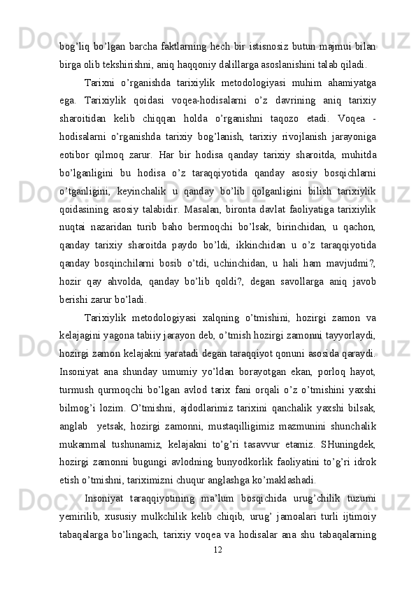 bog’liq  bo’lgan  barcha  faktlarning  hech  bir  istisnosiz  butun  majmui  bilan
birga olib tekshirishni, aniq haqqoniy dalillarga asoslanishini talab qiladi.
Tarixni   o’rganishda   tarixiylik   metodologiyasi   muhim   ahamiyatga
ega.   Tarixiylik   qoidasi   voqea-hodisalarni   o’z   davrining   aniq   tarixiy
sharoitidan   kelib   chiqqan   holda   o’rganishni   taqozo   etadi.   Voqea   -
hodisalarni   o’rganishda   tarixiy   bog’lanish,   tarixiy   rivojlanish   jarayoniga
eotibor   qilmoq   zarur.   H ar   bir   hodisa   qanday   tarixiy   sharoitda,   muhitda
bo’lganligini   bu   hodisa   o’z   taraqqiyotida   qanday   asosiy   bosqichlarni
o’tganligini,   keyinchalik   u   qanday   bo’lib   qolganligini   bilish   tarixiylik
qoidasining   asosiy   talabidir.   Masalan,   bironta   davlat   faoliyatiga   tarixiylik
nuqtai   nazaridan   turib   baho   bermoqchi   bo’lsak,   birinchidan,   u   qachon,
qanday   tarixiy   sharoitda   paydo   bo’ldi,   ikkinchidan   u   o’z   taraqqiyotida
qanday   bosqinchilarni   bosib   o’tdi,   uchinchidan,   u   hali   ham   mavjudmi?,
hozir   qay   ahvolda,   qanday   bo’lib   qoldi?,   degan   savollarga   aniq   javob
berishi zarur bo’ladi.
Tarixiylik   metodologiyasi   xalqning   o’tmishini,   hozirgi   zamon   va
kelajagini yagona tabiiy jarayon deb, o’tmish hozirgi zamonni tayyorlaydi,
hozirgi zamon kelajakni yaratadi degan taraqqiyot qonuni asosida qaraydi.
Insoniyat   ana   shunday   umumiy   yo’ldan   borayotgan   ekan,   porloq   hayot,
turmush   qurmoqchi   bo’lgan   avlod   tarix   fani   orqali   o’z   o’tmishini   yaxshi
bilmog’i   lozim.   O’tmishni,   ajdodlarimiz   tarixini   qanchalik   yaxshi   bilsak,
anglab     yetsak,   hozirgi   zamonni,   mustaqilligimiz   mazmunini   shunchalik
mukammal   tushunamiz,   kelajakni   to’g’ri   tasavvur   etamiz.   SHuningdek,
hozirgi   zamonni   bugungi   avlodning   bunyodkorlik   faoliyatini   to’g’ri   idrok
etish o’tmishni, tariximizni chuqur anglashga ko’maklashadi.
Insoniyat   taraqqiyotining   ma ’ lum   bosqichida   urug’chilik   tuzumi
yemirilib,   xususiy   mulkchilik   kelib   chiqib,   urug’   jamoalari   turli   ijtimoiy
tabaqalarga   bo’lingach,   tarixiy   voqea   va   hodisalar   ana   shu   tabaqalarning
12 