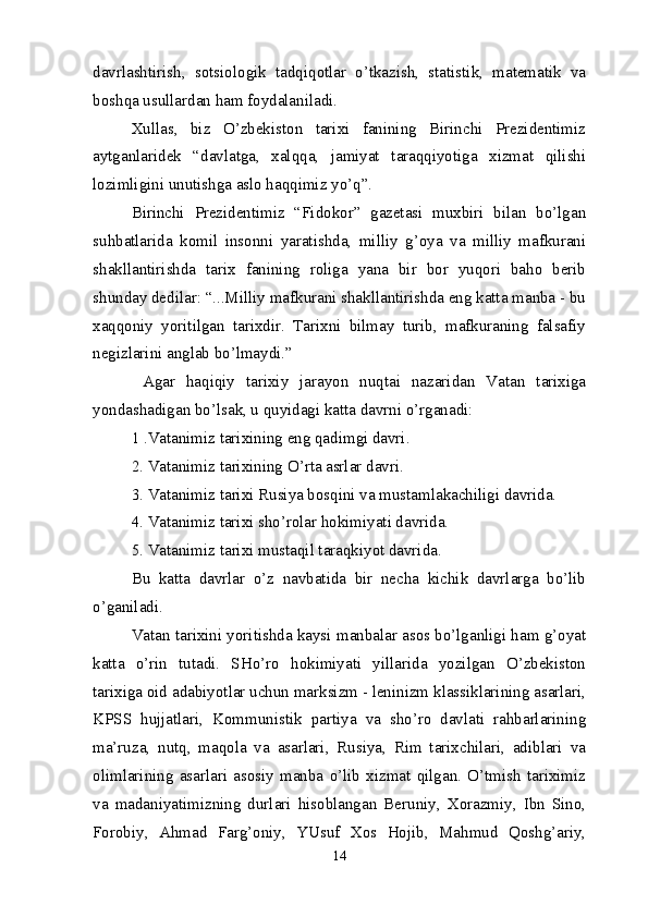 davrlashtirish,   sotsiologik   tadqiqotlar   o’tkazish,   statistik,   matematik   va
boshqa usullardan ham foydalaniladi.
Xullas,   biz   O’zbekiston   tarixi   fanining   Birinchi   Prezidentimiz
aytganlaridek   “davlatga,   xalqqa,   jamiyat   taraqqiyotiga   xizmat   qilishi
lozimligini unutishga aslo haqqimiz yo’q”.
Birinchi   Prezidentimiz   “Fidokor”   gazetasi   muxbiri   bilan   bo’lgan
suhbatlarida   komil   insonni   yaratishda,   milliy   g’oya   va   milliy   mafkurani
shakllantirishda   tarix   fanining   roliga   yana   bir   bor   yuqori   baho   berib
shunday dedilar: “...Milliy mafkurani shakllantirishda eng katta manba - bu
xaqqoniy   yoritilgan   tarixdir.   Tarixni   bilmay   turib,   mafkuraning   falsafiy
negizlarini anglab bo’lmaydi.”
  Agar   haqiqiy   tarixiy   jarayon   nuqtai   nazaridan   Vatan   tarixiga
yondashadigan bo’lsak, u quyidagi katta davrni o’rganadi:
1 .Vatanimiz tarixining eng qadimgi davri. 
2.   Vatanimiz tarixining O’rta asrlar davri.
3.   Vatanimiz tarixi Rusiya bosqini va mustamlakachiligi davrida. 
4. Vatanimiz tarixi sho’rolar hokimiyati davrida.
5.   Vatanimiz tarixi mustaqil taraqkiyot davrida.
Bu   katta   davrlar   o’z   navbatida   bir   necha   kichik   davrlarga   bo’lib
o’ganiladi.
Vatan tarixini yoritishda kaysi manbalar asos bo’lganligi ham g’oyat
katta   o’rin   tutadi.   SHo’ro   hokimiyati   yillarida   yozilgan   O’zbekiston
tarixiga oid adabiyotlar uchun marksizm - leninizm klassiklarining asarlari,
KPSS   hujjatlari,   Kommunistik   partiya   va   sho’ro   davlati   rahbarlarining
ma’ruza,   nutq,   maqola   va   asarlari,   Rusiya,   Rim   tarixchilari,   adiblari   va
olimlarining   asarlari   asosiy   manba   o’lib   xizmat   qilgan.   O’tmish   tariximiz
va   madaniyatimizning   durlari   hisoblangan   Beruniy,   Xorazmiy,   Ibn   Sino,
Forobiy,   Ahmad   Farg’oniy,   YUsuf   Xos   Hojib,   Mahmud   Qoshg’ariy,
14 