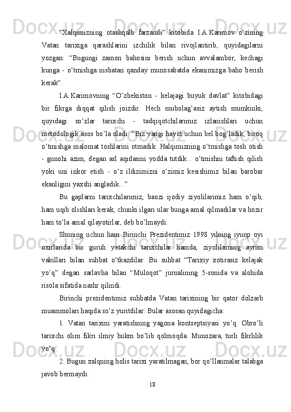 “Xalqimizning   otashqalb   farzandi”   kitobida   I.A.Karimov   o’zining
Vatan   tarixiga   qarashlarini   izchilik   bilan   rivojlantirib,   quyidagilarni
yozgan:   “Bugungi   zamon   bahosini   berish   uchun   avvalambor,   kechagi
kunga   -   o’tmishga   nisbatan   qanday   munosabatda   ekanimizga   baho   berish
kerak”. 
I.A.Karimovning   “O’zbekiston   -   kelajagi   buyuk   davlat”   kitobidagi
bir   fikrga   diqqat   qilish   joizdir.   Hech   mubolag’asiz   aytish   mumkinki,
quyidagi   so’zlar   tarixchi   -   tadqiqotchilarimiz   izlanishlari   uchun
metodologik asos bo’la oladi: “Biz yangi hayot uchun bel bog’ladik, biroq
o’tmishga malomat toshlarini otmadik. Halqimizning o’tmishga tosh otish
-   gunohi   azim,   degan   asl   aqidasini   yodda   tutdik...   o’tmishni   taftish   qilish
yoki   uni   inkor   etish   -   o’z   ildizimizni   o’zimiz   kesishimiz   bilan   barobar
ekanligini yaxshi angladik...”
Bu   gaplarni   tarixchilarimiz,   baozi   ijodiy   ziyolilarimiz   ham   o’qib,
ham uqib olishlari kerak, chunki ilgari ular bunga amal qilmadilar va hozir
ham to’la amal qilayotirlar, deb bo’lmaydi.
Shuning   uchun   ham   Birinchi   Prezidentimiz   1998   yilning   iyunp   oyi
oxirlarida   bir   guruh   yetakchi   tarixchilar   hamda,   ziyolilarning   ayrim
vakillari   bilan   suhbat   o’tkazdilar.   Bu   suhbat   “Tarixiy   xotirasiz   kelajak
yo’q”   degan   sarlavha   bilan   “Muloqot”   jurnalining   5-sonida   va   alohida
risola sifatida nashr qilindi.
Birinchi   p rezidentimiz   suhbatda   Vatan   tarixining   bir   qator   dolzarb
muammolari haqida so’z yuritdilar. Bular asosan quyidagicha:
1.   Vatan   tarixini   yaratishning   yagona   kontseptsiyasi   yo’q.   Obro’li
tarixchi   olim   fikri   ilmiy   hukm   bo’lib   qolmoqda.   Munozara,   turli   fikrlilik
yo’q.
2. Bugun xalqning holis tarixi yaratilmagan, bor qo’llanmalar talabga
javob bermaydi.
18