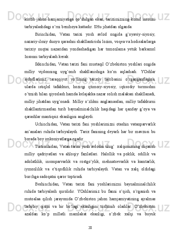 kiritib   jahon   hamjamiyatiga   qo’shilgan   ekan,   tariximizning   komil   insonni
tarbiyalashdagi o’rni benihoya kattadir. SHu jihatdan olganda:
Birinchidan,   Vatan   tarixi   yosh   avlod   ongida   g’oyaviy-siyosiy,
nazariy-ilmiy dunyo qarashni shakllantirishi lozim, voqea va hodisalarlarga
tarixiy   nuqtai   nazaridan   yondashadigan   har   tomonlama   yetuk   barkamol
Insonni tarbiyalash kerak.
Ikkinchidan,   Vatan   tarixi   fani   mustaqil   O’zbekiston   yoshlari   ongida
milliy   vijdonning   uyg’onib   shakllanishiga   ko’m   aqlashadi.   YOshlar
ajdodlarimiz   taraqqiyot   yo’lining   tarixiy   tajribasini   o’rgangandagina,
ularda   istiqlol   tafakkuri,   hozirgi   ijtimoiy-siyosiy,   iqtisodiy   turmushni
o’tmish bilan qiyoslash hamda kelajakka nazar solish malakasi shakllanadi,
milliy   jihatdan   uyg’onadi.   Milliy   o’zlikni   anglamasdan,   milliy   tafakkurni
shakllantirmasdan   turib   baynalminalchilik   haqidagi   har   qanday   g’oya   va
qarashlar mantiqsiz ekanligini anglaydi.
Uchinchidan,   Vatan   tarixi   fani   yoshlarimizni   otashin   vatanparvarlik
an’analari   ruhida   tarbiyalaydi.   Tarix   fanining   deyarli   har   bir   mavzusi   bu
borada boy imkoniyatlarga egadir.
Turtinchidan, Vatan tarixi yosh avlodni ulug’  xalqimizning olijanob
milliy   qadriyatlari   va   ahloqiy   fazilatlari.   Halollik   va   poklik,   odillik   va
adolatlilik,   insonparvarlik   va   rostgo’ylik,   mehnatsevarlik   va   kamtarlik,
iymonlilik   va   e’tiqodlilik   ruhida   tarbiyalaydi.   Vatan   va   xalq   oldidagi
burchga sadoqatni qaror toptiradi.
Beshinchidan,   Vatan   tarixi   fani   yoshlarimizni   baynalminalchilik
ruhida   tarbiyalash   qurolidir.   YOshlarimiz   bu   fanni   o’qish,   o’rganish   va
mutoalaa   qilish   jarayonida   O’zbekiston   jahon   hamjamiyatining   ajralmas
tarkibiy   qismi   va   bir   bo’lagi   ekanligini   tushunib   oladilar.   O’zbekiston
azaldan   ko’p   millatli   mamlakat   ekanligi,   o’zbek   xalqi   va   buyuk
20 