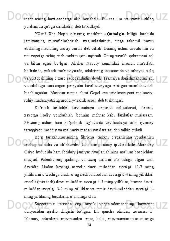 insonlarning   baxt-saodatga   olib   borishdir.   Bu   esa   ilm   va   yaxshi   ahloq
yordamida qo’lga kiritiladi», deb ta’kidlaydi.
YUsuf   Xos   Hojib   o’zining   mashhur   « Qutadg’u   bilig »   kitobida
jamiyatning   muvofiqlashtirish,   uyg’unlashtirish,   unga   takomil   baxsh
etishning insonning asosiy burchi deb biladi. Buning uchun avvalo ilm va
uni xayotga tatbiq etish muhimligini uqtiradi. Uning suyukli qahramoni aql
va   bilim   egasi   bo’lgan.   Alisher   Navoiy   komillikni   insonni   ma’rifatli
bo’lishida,   yuksak   ma’naviyatida,   adolatning   tantanasida   va   nihoyat,   xalq
va yurtboshining o’zaro sadoqatidadir, deydi. Frantsiya donishmandlari aql
va   adolatga   asoslangan   jamiyatni   tsivilizatsiyaga   erishgan   mamlakat   deb
hisoblaganlar.   Mashhur   nemis   olimi   Gegel   esa   tsivilizatsiyani   ma’naviy-
ruhiy madaniyatning moddiy-texnik asosi, deb tushungan.
Ko’rinib   turibdiki,   tsivilizatsiya   zamirida   aql-zakovat,   farosat,
xayotga   ijodiy   yondashish,   betinim   mehnat   kabi   fazilatlar   mujassam.
SHuning   uchun   ham   ko’pchilik   lug’atlarda   tsivilizatsiya   so’zi   ijtimoiy
taraqqiyot, moddiy va ma’naviy madaniyat darajasi deb talkin etiladi.
Ko’p   tarixshunoslarning   fikricha,   tarixni   o’rganishga   yondashish
anchagina   holis   va   ob’ektivdir.   Jahonning   asosiy   qitalari   kabi   Markaziy
Osiyo hududida ham ibtidoiy jamiyat rivojlanishining ma’lum bosqichlari
mavjud.   Paleolit   eng   qadimgi   va   uzoq   asrlarni   o’z   ichiga   olgan   tosh
davridir.   Undan   keyingi   mezolit   davri   miloddan   avvalgi   12-7   ming
yilliklarni o’z ichiga oladi, o’ng neolit-miloddan avvalgi 6-4 ming yilliklar,
eneolit (mis-tosh) davri-miloddan avvalgi 4-3 ming yilliklar, bronza davri-
miloddan   avvalgi   3-2   ming   yilliklar   va   temir   davri-miloddan   avvalgi   1-
ming yillikning boshlarini o’z ichiga oladi.
Sayyoramiz   tarixida   eng   buyuk   voqea-odamzodning   hayvonot
dunyosidan   ajralib   chiqishi   bo’lgan.   Bir   qancha   olimlar,   xususan   U.
Islomov,   odamlarni   maymundan   emas,   balki,   maymunsimonlar   oilasiga
24