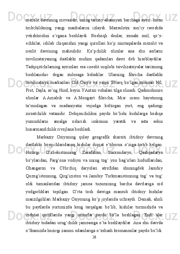 mezolit davrining mevasidir, uning tarixiy ahamiyati barchaga ayon. Inson
tirikchilikning   yangi   manbalarini   izlaydi.   Maxsulotni   sun’iy   ravishda
yetishtirishni   o’rgana   boshlaydi.   Boshoqli   donlar,   xonaki   mol,   qo’y-
echkilar,   ishlab   chiqarishni   yangi   qurollari   ko’p   mintaqalarda   mezolit   va
neolit   davrining   mahsulidir.   Ko’pchilik   olimlar   ana   shu   asrlarni
tsivilizatsiyaning   dastlabki   muhim   qadamlari   davri   deb   hisoblaydilar.
Tadqiqotchilarning ayrimlari esa «neolit inqilobi tsivilizatsiyalar tarixining
boshlanishi»   degan   xulosaga   keladilar.   Ularning   fikricha   dastlabki
tsivilizatsiya   markazlari   Old   Osiyo   va   yaqin   SHarq   bo’lgan,xususan   Nil,
Frot, Dajla, so’ng Hind, keyin YAntszi vohalari tilga olinadi. Qadimshunos
olimlar   A.Amalrik   va   A.Mongayt   fikricha,   Misr   inson   hayotining
ta’minlagan   va   madaniyatni   vujudga   keltirgan   yurt,   eng   qadimgi
ziroatchilik   vatanidir.   Dehqonchilikni   paydo   bo’lishi   kishilarga   boshqa
yumushlarni   amalga   oshirish   imkonini   yaratdi   va   asta   sekin
hunarmandchilik rivojlana boshladi.
Markaziy   Osiyoning   qulay   geografik   sharoiti   ibtidoiy   davrning
dastlabki   bosqichlaridanoq   kishilar   diqqat   e’tiborini   o’ziga   tortib   kelgan.
Hozirgi   O’zbekistonning   Zarafshon,   Surxondaryo,   Qashqadaryo
bo’ylaridan,   Farg’ona   vodiysi   va   uning   tog’   yon   bag’irlari   hududlaridan,
Ohangaron   va   CHirchiq   daryolari   atrofidan   shuningdek   Janubiy
Qozog’istonning,   Qirg’iziston   va   Janubiy   Turkmanistonning   tog’   va   tog’
oldi   tumanlaridan   ibtidoiy   jamoa   tuzumining   barcha   davrlariga   oid
yodgorliklari   topilgan.   O’rta   tosh   davriga   mansub   ibtidoiy   kishilar
manzilgohlari Markaziy Osiyoning ko’p joylarida uchraydi. Demak, aholi
bu   paytlarda   yurtimizda   keng   tarqalgan   bo’lib,   kishilar   turmushida   va
mehnat   qurollarida   yangi   unsurlar   paydo   bo’la   boshlagan.   Endi   ular
ibtidoiy   tudadan   urug’chilik   jamoasiga   o’ta   boshlaydilar.   Ana   shu   davrda
o’lkamizda hozirgi zamon odamlariga o’xshash kromanonlar paydo bo’ldi.
26 