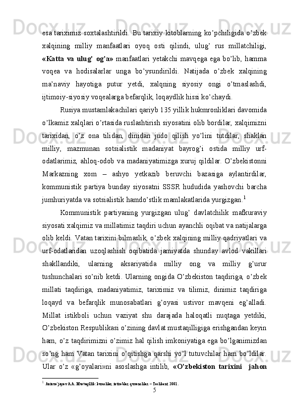 esa tariximiz soxtalashtirildi. Bu tarixiy kitoblarning ko’pchiligida o’zbek
xalqining   milliy   manfaatlari   oyoq   osti   qilindi,   ulug’   rus   millatchiligi,
«Katta   va  ulug’  og’a»   manfaatlari   yetakchi  mavqega  ega   bo’lib,  hamma
voqea   va   hodisalarlar   unga   bo’ysundirildi.   Natijada   o’zbek   xalqining
ma’naviy   hayotiga   putur   yetdi,   xalqning   siyosiy   ongi   o’tmaslashdi,
ijtimoiy-siyosiy voqealarga befarqlik, loqaydlik hissi ko’chaydi.
Rusiya mustamlakachilari qariyb 135 yillik hukmronliklari davomida
o’lkamiz xalqlari o’rtasida ruslashtirish siyosatini olib bordilar, xalqimizni
tarixidan,   o’z   ona   tilidan,   dinidan   judo   qilish   yo’lini   tutdilar,   shaklan
milliy,   mazmunan   sotsialistik   madaniyat   bayrog’i   ostida   milliy   urf-
odatlarimiz,   ahloq-odob  va   madaniyatimizga   xuruj  qildilar.  O’zbekistonni
Markazning   xom   –   ashyo   yetkazib   beruvchi   bazasiga   aylantirdilar,
kommunistik   partiya   bunday   siyosatni   SSSR   hududida   yashovchi   barcha
jumhuriyatda va sotsialistik hamdo’stlik mamlakatlarida yurgizgan. 1
Kommunistik   partiyaning   yurgizgan   ulug’   davlatchilik   mafkuraviy
siyosati xalqimiz va millatimiz taqdiri uchun ayanchli oqibat va natijalarga
olib keldi. Vatan tarixini bilmaslik, o’zbek xalqining milliy qadriyatlari va
urf-odatlaridan   uzoqlashish   oqibatida   jamiyatda   shunday   avlod   vakillari
shakllandiki,   ularning   aksariyatida   milliy   ong   va   milliy   g’urur
tushunchalari so’nib ketdi. Ularning ongida O’zbekiston taqdiriga, o’zbek
millati   taqdiriga,   madaniyatimiz,   tariximiz   va   tilimiz,   dinimiz   taqdiriga
loqayd   va   befarqlik   munosabatlari   g’oyasi   ustivor   mavqeni   eg’alladi.
Millat   istikboli   uchun   vaziyat   shu   darajada   haloqatli   nuqtaga   yetdiki,
O’zbekiston Respublikasi o’zining davlat mustaqilligiga erishgandan keyin
ham, o’z taqdirimizni o’zimiz hal qilish imkoniyatiga ega bo’lganimizdan
so’ng   ham  Vatan   tarixini   o’qitishga   qarshi   yo’l  tutuvchilar  ham  bo’ldilar.
Ular   o’z   «g’oyalari»ni   asoslashga   intilib,   «O’zbekiston   tarixini     jahon
1
  Azizxo’jayev A.A. Mustaqillik: kurashlar, iztiroblar, quvonchlar. – Toshkent, 2001.
5 