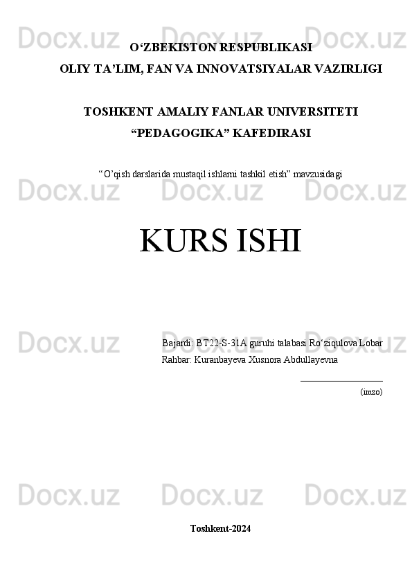 O‘Z BEKISTON RESPUBLIKASI 
OLIY TA’LIM, FAN VA INNOVATSIYALAR VAZIRLIGI
TOSHKENT  AMALIY FANLAR UNIVERSITETI
“PEDAGOGIKA” KAFEDIRASI
“O’qish darslarida mustaqil ishlarni tashkil etish” mavzusidagi
KURS ISHI
Bajardi:  BT22-S-31A guruhi  talabasi  Ro‘ziqulova Lobar
              Rahbar:   Kuranbayeva Xusnora Abdullayevna
_________________
(imzo)
Toshkent-2024 