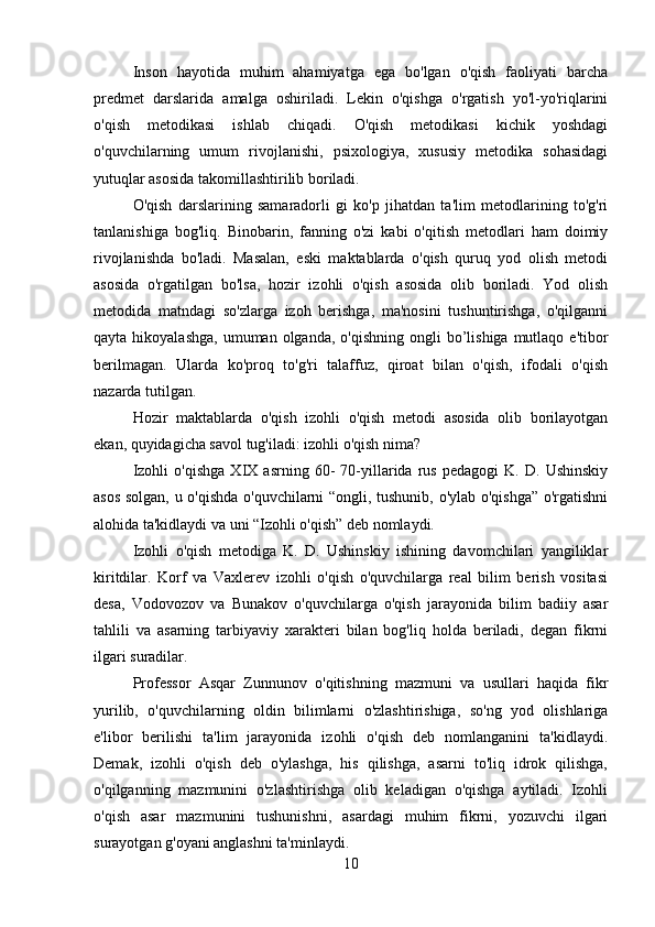 Inson   hayotida   muhim   ahamiyatga   ega   bo'lgan   o'qish   faoliyati   barcha
predmet   darslarida   amalga   oshiriladi.   Lekin   o'qishga   o'rgatish   yo'l-yo'riqlarini
o'qish   metodikasi   ishlab   chiqadi.   O'qish   metodikasi   kichik   yoshdagi
o'quvchilarning   umum   rivojlanishi,   psixologiya,   xususiy   metodika   sohasidagi
yutuqlar asosida takomillashtirilib boriladi.
O'qish   darslarining   samaradorli   gi   ko'p   jihatdan   ta'lim   metodlarining   to'g'ri
tanlanishiga   bog'liq.   Binobarin,   fanning   o'zi   kabi   o'qitish   metodlari   ham   doimiy
rivojlanishda   bo'ladi.   Masalan,   eski   maktablarda   o'qish   quruq   yod   olish   metodi
asosida   o'rgatilgan   bo'lsa,   hozir   izohli   o'qish   asosida   olib   boriladi.   Yod   olish
metodida   matndagi   so'zlarga   izoh   berishga,   ma'nosini   tushuntirishga,   o'qilganni
qayta  hikoyalashga,   umuman olganda,  o'qishning  ongli   bo’lishiga  mutlaqo e'tibor
berilmagan.   Ularda   ko'proq   to'g'ri   talaffuz,   qiroat   bilan   o'qish,   ifodali   o'qish
nazarda tutilgan.
Hozir   maktablarda   o'qish   izohli   o'qish   metodi   asosida   olib   borilayotgan
ekan, quyidagicha savol tug'iladi: izohli o'qish nima?
Izohli   o'qishga   XIX   asrning   60-   70-yillarida   rus   pedagogi   K.   D.   Ushinskiy
asos solgan, u o'qishda o'quvchilarni “ongli, tushunib, o'ylab o'qishga” o'rgatishni
alohida ta'kidlaydi va uni “Izohli o'qish” deb nomlaydi.
Izohli   o'qish   metodiga   K.   D.   Ushinskiy   ishining   davomchilari   yangiliklar
kiritdilar.   Korf   va   Vaxlerev   izohli   o'qish   o'quvchilarga   real   bilim   berish   vositasi
desa,   Vodovozov   va   Bunakov   o'quvchilarga   o'qish   jarayonida   bilim   badiiy   asar
tahlili   va   asarning   tarbiyaviy   xarakteri   bilan   bog'liq   holda   beriladi,   degan   fikrni
ilgari suradilar.
Professor   Asqar   Zunnunov   o'qitishning   mazmuni   va   usullari   haqida   fikr
yurilib,   o'quvchilarning   oldin   bilimlarni   o'zlashtirishiga,   so'ng   yod   olishlariga
e'libor   berilishi   ta'lim   jarayonida   izohli   o'qish   deb   nomlanganini   ta'kidlaydi.
Demak,   izohli   o'qish   deb   o'ylashga,   his   qilishga,   asarni   to'liq   idrok   qilishga,
o'qilganning   mazmunini   o'zlashtirishga   olib   keladigan   o'qishga   aytiladi.   Izohli
o'qish   asar   mazmunini   tushunishni,   asardagi   muhim   fikrni,   yozuvchi   ilgari
surayotgan g'oyani anglashni ta'minlaydi.
10 