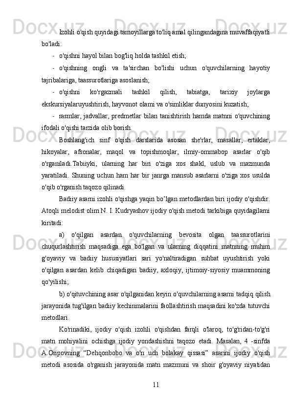 Izohli o'qish quyidagi tamoyillarga to'liq amal qilingandagina muvaffaqiyatli
bo'ladi:
- o'qishni hayol bilan bog'liq holda tashkil etish;
- o'qishning   ongli   va   ta'sirchan   bo'lishi   uchun   o'quvchilarning   hayotiy
tajribalariga, taassurotlariga asoslanish;
- o'qishni   ko'rgazmali   tashkil   qilish,   tabiatga,   tarixiy   joylarga
ekskursiyalaruyushtirish, hayvonot olami va o'simliklar dunyosini kuzatish;
- rasmlar, jadvallar, predmetlar  bilan  tanishtirish  hamda matnni   o'quvchining
ifodali o'qishi tarzida olib borish.
Boshlang'ich   sinf   o'qish   darslarida   asosan   she'rlar,   masallar,   ertaklar,
hikoyalar,   afsonalar,   maqol   va   topishmoqlar,   ilmiy-ommabop   asarlar   o'qib
o'rganiladi.Tabiiyki,   ularning   har   biri   o'ziga   xos   shakl,   uslub   va   mazmunda
yaratiladi.   Shuning   uchun   ham   har   bir   janrga   mansub   asarlarni   o'ziga   xos   usulda
o'qib o'rganish taqozo qilinadi.
Badiiy asarni izohli o'qishga yaqin bo’lgan metodlardan biri ijodiy o'qishdir.
Atoqli melodist olim N. I. Kudryashov ijodiy o'qish metodi tarkibiga quyidagilarni
kiritadi:
a)   o'qilgan   asardan   о 'quvchilarning   bevosita   olgan   taassurotlarini
chuqurlashtirish   maqsadiga   ega   bo'lgan   va   ularning   diqqatini   matnning   muhim
g'oyaviy   va   badiiy   hususiyatlari   sari   yo'naltiradigan   suhbat   uyushtirish   yoki
o'qilgan   asardan   kelib   chiqadigan   badiiy,   axloqiy,   ijtimoiy-siyosiy   muammoning
qo'yilishi;
b) o'qituvchining asar o'qilganidan keyin  о 'quvchilarning asarni tadqiq qilish
jarayonida tug'ilgan badiiy kechinmalarini faollashtirish maqsadini ko'zda tutuvchi
metodlari.
Ko'rinadiki,   ijodiy   o'qish   izohli   o'qishdan   farqli   o'laroq,   to'g'ridan-to'g'ri
matn   mohiyalini   ochishga   ijodiy   yondashishni   taqozo   etadi.   Masalan,   4   -sinfda
A.Oripovning   “Dehqonbobo   va   o'n   uch   bolakay   qissasi”   asarini   ijodiy   o'qish
metodi   asosida   o'rganish   jarayonida   matn   mazmuni   va   shoir   g'oyaviy   niyatidan
11 