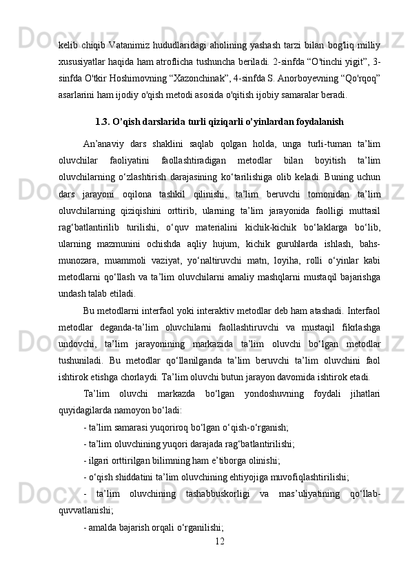 kelib   chiqib   Vatanimiz   hududlaridagi   aholining   yashash   tarzi   bilan   bog'liq   milliy
xususiyatlar haqida ham atroflicha tushuncha beriladi. 2-sinfda “O'tinchi yigit”, 3-
sinfda O'tkir Hoshimovning “Xazonchinak”, 4-sinfda S. Anorboyevning “Qo'rqoq”
asarlarini ham ijodiy o'qish metodi asosida o'qitish ijobiy samaralar beradi.
1.3 .  O’qish darslarida turli qiziqarli o’yinlardan foydalanish
An’anaviy   dars   shaklini   saqlab   qolgan   holda,   unga   turli-tuman   ta’lim
oluvchilar   faoliyatini   faollashtiradigan   metodlar   bilan   boyitish   ta’lim
oluvchilarning   o‘zlashtirish   darajasining   ko‘tarilishiga   olib   keladi.   Buning   uchun
dars   jarayoni   oqilona   tashkil   qilinishi,   ta’lim   beruvchi   tomonidan   ta’lim
oluvchilarning   qiziqishini   orttirib,   ularning   ta’lim   jarayonida   faolligi   muttasil
rag‘batlantirilib   turilishi,   o‘quv   materialini   kichik-kichik   bo‘laklarga   bo‘lib,
ularning   mazmunini   ochishda   aqliy   hujum,   kichik   guruhlarda   ishlash,   bahs-
munozara,   muammoli   vaziyat,   yo‘naltiruvchi   matn,   loyiha,   rolli   o‘yinlar   kabi
metodlarni   qo‘llash   va   ta’lim   oluvchilarni   amaliy   mashqlarni   mustaqil   bajarishga
undash talab etiladi.
Bu metodlarni interfaol yoki interaktiv metodlar deb ham atashadi. Interfaol
metodlar   deganda-ta’lim   oluvchilarni   faollashtiruvchi   va   mustaqil   fikrlashga
undovchi,   ta’lim   jarayonining   markazida   ta’lim   oluvchi   bo‘lgan   metodlar
tushuniladi.   Bu   metodlar   qo‘llanilganda   ta’lim   beruvchi   ta’lim   oluvchini   faol
ishtirok etishga chorlaydi. Ta’lim oluvchi butun jarayon davomida ishtirok etadi.
Ta’lim   oluvchi   markazda   bo‘lgan   yondoshuvning   foydali   jihatlari
quyidagilarda namoyon bo‘ladi:
- ta’lim samarasi yuqoriroq bo‘lgan o‘qish-o‘rganish;
- ta’lim oluvchining yuqori darajada rag‘batlantirilishi;
- ilgari orttirilgan bilimning ham e’tiborga olinishi;
- o‘qish shiddatini ta’lim oluvchining ehtiyojiga muvofiqlashtirilishi;
-   ta’lim   oluvchining   tashabbuskorligi   va   mas’uliyatining   qo‘llab-
quvvatlanishi;
- amalda bajarish orqali o‘rganilishi;
12 