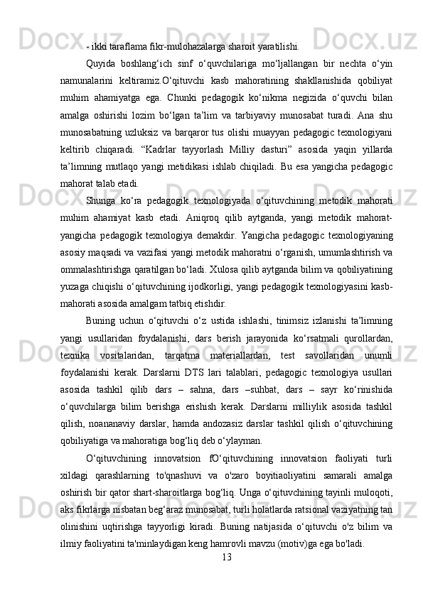 - ikki taraflama fikr-mulohazalarga sharoit yaratilishi.
Quyida   boshlang‘ich   sinf   o‘quvchilariga   mo‘ljallangan   bir   nechta   o‘yin
namunalarini   keltiramiz.O‘qituvchi   kasb   mahoratining   shakllanishida   qobiliyat
muhim   ahamiyatga   ega.   Chunki   pedagogik   ko‘nikma   negizida   o‘quvchi   bilan
amalga   oshirishi   lozim   bo‘lgan   ta’lim   va   tarbiyaviy   munosabat   turadi.   Ana   shu
munosabatning   uzluksiz   va   barqaror   tus   olishi   muayyan   pedagogic   texnologiyani
keltirib   chiqaradi.   “Kadrlar   tayyorlash   Milliy   dasturi”   asosida   yaqin   yillarda
ta’limning   mutlaqo   yangi   metidikasi   ishlab   chiqiladi.   Bu   esa   yangicha   pedagogic
mahorat talab etadi.
Shunga   ko‘ra   pedagogik   texnologiyada   o‘qituvchining   metodik   mahorati
muhim   ahamiyat   kasb   etadi.   Aniqroq   qilib   aytganda,   yangi   metodik   mahorat-
yangicha   pedagogik   texnologiya   demakdir.   Yangicha   pedagogic   texnologiyaning
asosiy maqsadi va vazifasi yangi metodik mahoratni o‘rganish, umumlashtirish va
ommalashtirishga qaratilgan bo‘ladi. Xulosa qilib aytganda bilim va qobiliyatining
yuzaga chiqishi o‘qituvchining ijodkorligi, yangi pedagogik texnologiyasini kasb-
mahorati asosida amalgam tatbiq etishdir.
Buning   uchun   o‘qituvchi   o‘z   ustida   ishlashi,   tinimsiz   izlanishi   ta’limning
yangi   usullaridan   foydalanishi,   dars   berish   jarayonida   ko‘rsatmali   qurollardan,
texnika   vositalaridan,   tarqatma   materiallardan,   test   savollaridan   unumli
foydalanishi   kerak.   Darslarni   DTS   lari   talablari,   pedagogic   texnologiya   usullari
asosida   tashkil   qilib   dars   –   sahna,   dars   –suhbat,   dars   –   sayr   ko‘rinishida
o‘quvchilarga   bilim   berishga   erishish   kerak.   Darslarni   milliylik   asosida   tashkil
qilish,   noananaviy   darslar,   hamda   andozasiz   darslar   tashkil   qilish   o‘qituvchining
qobiliyatiga va mahoratiga bog‘liq deb o‘ylayman.
O‘qituvchining   innovatsion   fO‘qituvchining   innovatsion   faoliyati   turli
xildagi   qarashlarning   to'qnashuvi   va   o'zaro   boyitiaoliyatini   samarali   amalga
oshirish bir qator shart-sharoitlarga bog‘liq. Unga o‘qituvchining tayinli muloqoti,
aks fikrlarga nisbatan beg‘araz munosabat, turli holatlarda ratsional vaziyatning tan
olinishini   uqtirishga   tayyorligi   kiradi.   Buning   natijasida   o‘qituvchi   o'z   bilim   va
ilmiy faoliyatini ta'minlaydigan keng hamrovli mavzu (motiv)ga ega bo'ladi.
13 