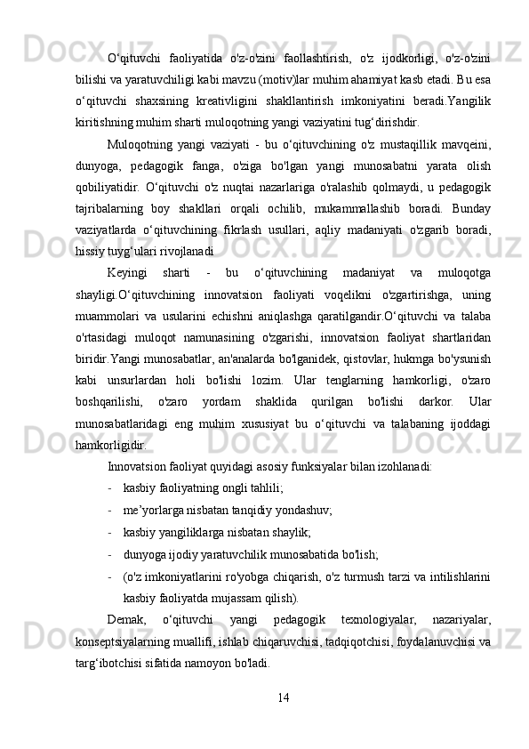 O‘qituvchi   faoliyatida   o'z-o'zini   faollashtirish,   o'z   ijodkorligi,   o'z-o'zini
bilishi va yaratuvchiligi kabi mavzu (motiv)lar muhim ahamiyat kasb etadi. Bu esa
o‘qituvchi   shaxsining   kreativligini   shakllantirish   imkoniyatini   beradi.Yangilik
kiritishning muhim sharti muloqotning yangi vaziyatini tug‘dirishdir.
Muloqotning   yangi   vaziyati   -   bu   o‘qituvchining   o'z   mustaqillik   mavqeini,
dunyoga,   pedagogik   fanga,   o'ziga   bo'lgan   yangi   munosabatni   yarata   olish
qobiliyatidir.   O‘qituvchi   o'z   nuqtai   nazarlariga   o'ralashib   qolmaydi,   u   pedagogik
tajribalarning   boy   shakllari   orqali   ochilib,   mukammallashib   boradi.   Bunday
vaziyatlarda   o‘qituvchining   fikrlash   usullari,   aqliy   madaniyati   o'zgarib   boradi,
hissiy tuyg‘ulari rivojlanadi
Keyingi   sharti   -   bu   o‘qituvchining   madaniyat   va   muloqotga
shayligi.O‘qituvchining   innovatsion   faoliyati   voqelikni   o'zgartirishga,   uning
muammolari   va   usularini   echishni   aniqlashga   qaratilgandir.O‘qituvchi   va   talaba
o'rtasidagi   muloqot   namunasining   o'zgarishi,   innovatsion   faoliyat   shartlaridan
biridir.Yangi munosabatlar, an'analarda bo'lganidek, qistovlar, hukmga bo'ysunish
kabi   unsurlardan   holi   bo'lishi   lozim.   Ular   tenglarning   hamkorligi,   o'zaro
boshqarilishi,   o'zaro   yordam   shaklida   qurilgan   bo'lishi   darkor.   Ular
munosabatlaridagi   eng   muhim   xususiyat   bu   o‘qituvchi   va   talabaning   ijoddagi
hamkorligidir.
Innovatsion faoliyat quyidagi asosiy funksiyalar bilan izohlanadi:
- kasbiy faoliyatning ongli tahlili;
- me’yorlarga nisbatan tanqidiy yondashuv;
- kasbiy yangiliklarga nisbatan shaylik;
- dunyoga ijodiy yaratuvchilik munosabatida bo'lish;
- (o'z imkoniyatlarini ro'yobga chiqarish, o'z turmush tarzi va intilishlarini
kasbiy faoliyatda mujassam qilish).
Demak,   o‘qituvchi   yangi   pedagogik   texnologiyalar,   nazariyalar,
konseptsiyalarning muallifi, ishlab chiqaruvchisi, tadqiqotchisi, foydalanuvchisi va
targ‘ibotchisi sifatida namoyon bo'ladi.
14 