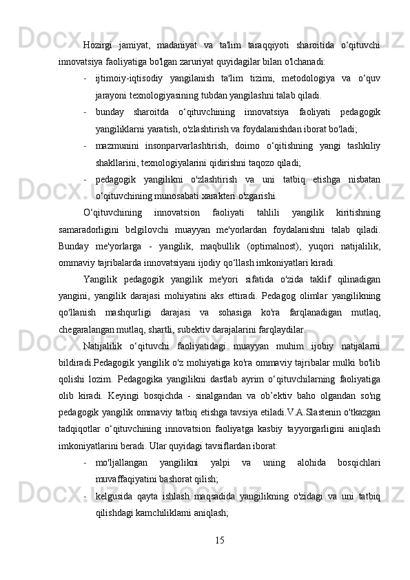 Hozirgi   jamiyat,   madaniyat   va   ta'lim   taraqqiyoti   sharoitida   o‘qituvchi
innovatsiya faoliyatiga bo'lgan zaruriyat quyidagilar bilan o'lchanadi:
- ijtimoiy-iqtisodiy   yangilanish   ta'lim   tizimi,   metodologiya   va   o‘quv
jarayoni texnologiyasining tubdan yangilashni talab qiladi.
- bunday   sharoitda   o‘qituvchining   innovatsiya   faoliyati   pedagogik
yangiliklarni yaratish, o'zlashtirish va foydalanishdan iborat bo'ladi;
- mazmunini   insonparvarlashtirish,   doimo   o‘qitishning   yangi   tashkiliy
shakllarini, texnologiyalarini qidirishni taqozo qiladi;
- pedagogik   yangilikni   o'zlashtirish   va   uni   tatbiq   etishga   nisbatan
o‘qituvchining munosabati xarakteri o'zgarishi.
O‘qituvchining   innovatsion   faoliyati   tahlili   yangilik   kiritishning
samaradorligini   belgilovchi   muayyan   me'yorlardan   foydalanishni   talab   qiladi.
Bunday   me'yorlarga   -   yangilik,   maqbullik   (optimalnost),   yuqori   natijalilik,
ommaviy tajribalarda innovatsiyani ijodiy qo‘llash imkoniyatlari kiradi.
Yangilik   pedagogik   yangilik   me'yori   sifatida   o'zida   taklif   qilinadigan
yangini,   yangilik   darajasi   mohiyatini   aks   ettiradi.   Pedagog   olimlar   yangilikning
qo'llanish   mashqurligi   darajasi   va   sohasiga   ko'ra   farqlanadigan   mutlaq,
chegaralangan mutlaq, shartli, subektiv darajalarini farqlaydilar.
Natijalilik   o‘qituvchi   faoliyatidagi   muayyan   muhim   ijobiy   natijalarni
bildiradi.Pedagogik yangilik o'z mohiyatiga ko'ra ommaviy tajribalar mulki bo'lib
qolishi   lozim.   Pedagogika   yangilikni   dastlab   ayrim   o‘qituvchilarning   faoliyatiga
olib   kiradi.   Keyingi   bosqichda   -   sinalgandan   va   ob’ektiv   baho   olgandan   so'ng
pedagogik yangilik ommaviy tatbiq etishga tavsiya etiladi.V.A.Slastenin o'tkazgan
tadqiqotlar   o‘qituvchining   innovatsion   faoliyatga   kasbiy   tayyorgarligini   aniqlash
imkoniyatlarini beradi. Ular quyidagi tavsiflardan iborat:
- mo'ljallangan   yangilikni   yalpi   va   uning   alohida   bosqichlari
muvaffaqiyatini bashorat qilish;
- kelgusida   qayta   ishlash   maqsadida   yangilikning   o'zidagi   va   uni   tatbiq
qilishdagi kamchiliklami aniqlash;
15 