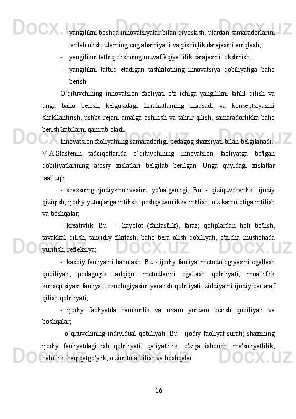 - yangilikni boshqa innovatsiyalar bilan qiyoslash, ulardan samaradorlarini
tanlab olish, ularning eng ahamiyatli va pishiqlik darajasini aniqlash;
- yangilikni tatbiq etishning muvaffaqiyatlilik darajasini tekshirish;
- yangilikni   tatbiq   etadigan   tashkilotning   innovatsiya   qobiliyatiga   baho
berish.
O‘qituvchining   innovatsion   faoliyati   o'z   ichiga   yangilikni   tahlil   qilish   va
unga   baho   berish,   kelgusidagi   harakatlarning   maqsadi   va   konseptsiyasini
shakllantirish,   ushbu   rejani   amalga   oshirish   va   tahrir   qilish,   samaradorlikka   baho
berish kabilarni qamrab oladi.
Innovatsion faoliyatning samaradorligi pedagog shaxsiyati bilan belgilanadi.
V.A.Slastenin   tadqiqotlarida   o‘qituvchining   innovatsion   faoliyatga   bo'lgan
qobiliyatlarining   asosiy   xislatlari   belgilab   berilgan.   Unga   quyidagi   xislatlar
taalluqli: 
-   shaxsning   ijodiy-motivasion   yo'nalganligi.   Bu   -   qiziquvchanlik,   ijodiy
qiziqish; ijodiy yutuqlarga intilish; peshqadamlikka intilish; o'z kamolotiga intilish
va boshqalar;
-   kreativlik.   Bu   —   hayolot   (fantastlik),   faraz;   qoliplardan   holi   bo'lish,
tavakkal   qilish,   tanqidiy   flkrlash,   baho   bera   olish   qobiliyati,   o'zicha   mushohada
yuritish, refleksiya;
-   kasbiy faoliyatni baholash. Bu - ijodiy faoliyat metodologiyasini egallash
qobiliyati;   pedagogik   tadqiqot   metodlarini   egallash   qobiliyati;   mualliflik
konseptsiyasi faoliyat texnologiyasini yaratish qobiliyati, ziddiyatni ijodiy bartaraf
qilish qobiliyati;
-   ijodiy   faoliyatda   hamkorlik   va   o'zaro   yordam   berish   qobiliyati   va
boshqalar;
- o‘qituvchining individual qobiliyati. Bu - ijodiy faoliyat  surati; shaxsning
ijodiy   faoliyatdagi   ish   qobiliyati;   qatiyatlilik,   o'ziga   ishonch;   ma'suliyatlilik,
halollik, haqiqatgo'ylik, o'zini tuta bilish va boshqalar.
16 