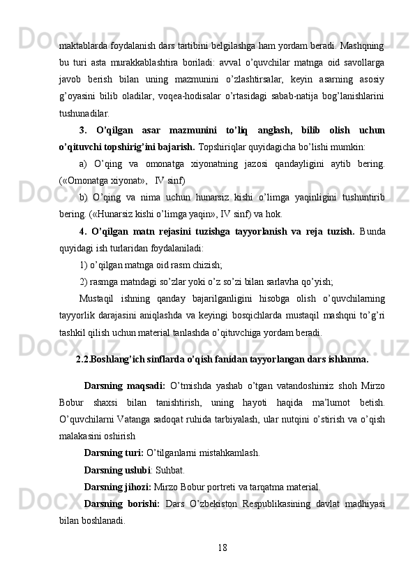 maktablarda foydalanish dars tartibini belgilashga ham yordam beradi. Mashqning
bu   turi   asta   murakkablashtira   boriladi:   avval   o’quvchilar   matnga   oid   savollarga
javob   berish   bilan   uning   mazmunini   o’zlashtirsalar,   keyin   asarning   asosiy
g’oyasini   bilib   oladilar,   voqea-hodisalar   o’rtasidagi   sabab-natija   bog’lanishlarini
tushunadilar. 
3.   O’qilgan   asar   mazmunini   to’liq   anglash,   bilib   olish   uchun
o’qituvchi topshirig’ini bajarish.  Topshiriqlar quyidagicha bo’lishi mumkin:
a)   O’qing   va   omonatga   xiyonatning   jazosi   qandayligini   aytib   bering.
(«Omonatga xiyonat»,   IV sinf) 
b)   O’qing   va   nima   uchun   hunarsiz   kishi   o’limga   yaqinligini   tushuntirib
bering. («Hunarsiz kishi o’limga yaqin», IV sinf) va hok. 
4.   O’qilgan   matn   rejasini   tuzishga   tayyorlanish   va   reja   tuzish.   Bunda
quyidagi ish turlaridan foydalaniladi: 
1) o’qilgan matnga oid rasm chizish; 
2) rasmga matndagi so’zlar yoki o’z so’zi bilan sarlavha qo’yish; 
Mustaqil   ishning   qanday   bajarilganligini   hisobga   olish   o’quvchilarning
tayyorlik   darajasini   aniqlashda   va   keyingi   bosqichlarda   mustaqil   mashqni   to’g’ri
tashkil qilish uchun material tanlashda o’qituvchiga yordam beradi.
2.2 . Boshlang’ich sinflarda o’qish fanidan tayyorlangan dars ishlanma.
Darsning   maqsadi:   O’tmishda   yashab   o’tgan   vatandoshimiz   shoh   Mirzo
Bobur   shaxsi   bilan   tanishtirish,   uning   hayoti   haqida   ma’lumot   betish.
O’quvchilarni  Vatanga sadoqat  ruhida tarbiyalash, ular  nutqini o’stirish va o’qish
malakasini oshirish
Darsning turi:  O’tilganlarni mistahkamlash.
Darsning uslubi : Suhbat.
Darsning jihozi:  Mirzo Bobur portreti va tarqatma material.
Darsning   borishi:   Dars   O’zbekiston   Respublikasining   davlat   madhiyasi
bilan boshlanadi.
18