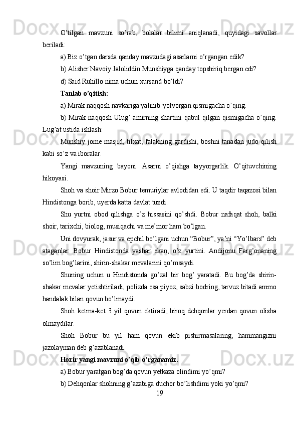 O’tilgan   mavzuni   so’rab,   bolalar   bilimi   aniqlanadi,   quyidagi   savollar
beriladi:
a) Biz o’tgan darsda qanday mavzudagi asarlarni o’rgangan edik?
b) Alisher Navoiy Jaloliddin Munshiyga qanday topshiriq bergan edi?
d) Said Ruhillo nima uchun xursand bo’ldi?
Tanlab o’qitish:
a) Mirak naqqosh navkariga yalinib-yolvorgan qismigacha o’qing.
b)   Mirak  naqqosh  Ulug’   amirning  shartini  qabul   qilgan qismigacha   o’qing.
Lug’at ustida ishlash:
Munshiy jome masjid, tilxat, falakning gardishi, boshni tanadan judo qilish
kabi so’z va iboralar.
Yangi   mavzuning   bayoni:   Asarni   o’qishga   tayyorgarlik.   O’qituvchining
hikoyasi.
Shoh va shoir Mirzo Bobur temuriylar avlodidan edi. U taqdir taqazosi bilan
Hindistonga borib, uyerda katta davlat tuzdi.
Shu   yurtni   obod   qilishga   o’z   hissasini   qo’shdi.   Bobur   nafaqat   shoh,   balki
shoir, tarixchi, biolog, musiqachi va me’mor ham bo’lgan.
Uni dovyurak, jasur va epchil bo’lgani uchun “Bobur”, ya’ni “Yo’lbars” deb
ataganlar.   Bobur   Hindistonda   yashar   ekan,   o’z   yurtini.   Andijonu   Farg’onaning
so’lim bog’larini, shirin-shakar mevalarini qo’msaydi.
Shuning   uchun   u   Hindistonda   go’zal   bir   bog’   yaratadi.   Bu   bog’da   shirin-
shakar mevalar yetishtiriladi, polizda esa piyoz, sabzi bodring, tarvuz bitadi ammo
handalak bilan qovun bo’lmaydi.
Shoh   ketma-ket   3   yil   qovun   ektiradi,   biroq   dehqonlar   yerdan   qovun   olisha
olmaydilar.
Shoh   Bobur   bu   yil   ham   qovun   ekib   pishirmasalaring,   hammangizni
jazolayman deb g’azablanadi.
Hozir yangi mavzuni o’qib o’rganamiz.
a) Bobur yaratgan bog’da qovun yetkaza olindimi yo’qmi?
b) Dehqonlar shohning g’azabiga duchor bo’lishdimi yoki yo’qmi?
19 