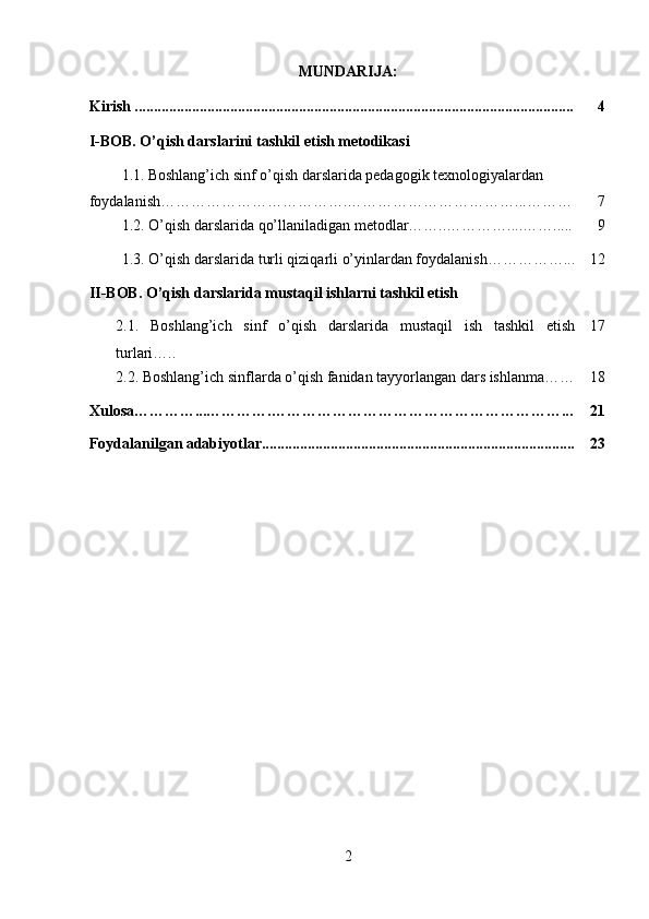 MUNDARIJA:
Kirish ................................................................................................................... 4
I-BOB. O’qish darslarini tashkil etish metodikasi
1.1.   Boshlang’ich sinf o’qish darslarida pedagogik texnologiyalardan 
foydalanish……………………………….……………………………...……… 7
  1.2. O’qish darslarida qo’llaniladigan metodlar……..…………....……..... 9
1.3.  O’qish darslarida turli qiziqarli o’yinlardan foydalanish……………... 12
II-BOB. O’qish darslarida mustaqil ishlarni tashkil etish
2.1.   Boshlang’ich   sinf   o’qish   darslarida   mustaqil   ish   tashkil   etish
turlari….. 17
2.2.  Boshlang’ich sinflarda o’qish fanidan tayyorlangan dars ishlanma…… 18
Xulosa…………...………….…………………………………………………... 21
Foydalanilgan adabiyotlar.................................................................................. 23
                                                  
2 